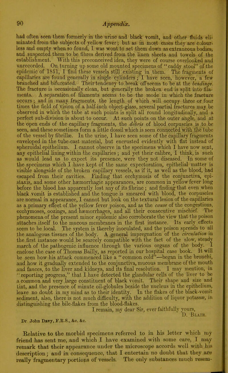 had often seen them formerly in the urine and black vomit, and other fluids eli- minated from the subjects or yeUow fever; but as in most cases they are colour- less and empty when, so foxmd, I was wont to set them down as extraneous bodies, and suspected them to be fibres derived from the linen sheets and towels of the establishment. With this preconceived idea, they were of course overlooked and unrecorded. On turning up some old mounted specimens of caddy stool of the epidemic of 1851, I find these vessels still existmg in them. The fragments of capillaries are found generally in single cylinders ; I have seen, however, a few branched and bifurcated. Their tendency to break off seems to be at the bendinas. The fracture is occasionally clean, but generally the broken end is split into fila- ments. A separation of filaments seems to be the mode in which the fracture occurs; and in many fragments, the length of which wUl occupy three or four times the field of vision of a half-inch object-glass, several partial fractures may be observed in which the tube at such points is split all round longitudinally, and a perfect sub-division is about to occur. At sucn points on the outer angle, and at the open ends of the capillary fragments, the debris of blood corpuscles is to be seen, and these sometimes form a little dossil which is seen connected with the tube of the vessel by fibrillse. In the urine, 1 have seen some of the capillary fragments enveloped in the tube-cast material, but encrusted evidently with flat instead of spheroidal epithelium. I cannot observe in the specimens which I have now sent, any epithelial lining within the capUlaries ; and yet their calibre, I think, is such as would lead us to expect its presence, were they not diseased. In some of the specimens which I have kept of the same expectoration, epithelial matter is visible alongside of the broken capillary vessels, as if it, as well as the blood, had escaped from their cavities. Eindtng that ecchymosis of the conjunctiva, epi- staxis, and some other hsemorrhagic appearances, are common in yellow fever long before the blood has apparently lost any of its fibrine ; and findiirg that even when black vomit is established and the tongue is smeared with blood, the corpuscles are normal in appearance, I carmot but look on the textural lesion of the capillaries as a primary eilect of the yellow fever poison, and as the cause of the congestions, ecchymoses, oozings, and haemorrhages, and all their consecutive mischief. The phenomena of the present minor epidemic also corroborate the view that the poison attaches itself to the mucous membranes in the first instance. Its early effects seem to be local. The system is thereby inoculated, and the poison spreads to all the analogous tissues of the body. A. general impregnation of the circulation in the first instance would be scarcely compatible with the fact of the slow, steady march of the pathogenic influence through the various organs of the body. 1 enclose the case of Thomas Bailly, as reported in our hospital case book. It will be seen how his attack commenced like a  common cold—be?an in the bronchi, and how it gradually extended to the conjunctiva, mucous meraDrane of the mouth and fauces, to the liver and kidneys, and its final resolution. I may mention, in reporting progress, that I have detected the glandular cells of the liver to be a common and very large constituent of black vomit. Their shape and size and tint, and the presence of minute oil-globules beside the nucleus in the epithelium, leave no doubt in my mind as to their identity. In the flakes of the black-vomit sediment, also, there'is not much difficulty, with the addition of liquor potassa, in distinguishing the bilc-flakes from the blood-flakes. I remain, my dear Sir, ever faithfidly yours, D. Blaik. Dr Jolm Davy, F.R.S., &c. &c. Relative to the morbid specimens referred to in his letter which my friend has sent me, and which I have examined with some care, I may remark that their appearance under the microscope accords well with his description; and in consequence, that I entertain no doubt that they are really fragmentary portions of vessels. The only substances much resem-