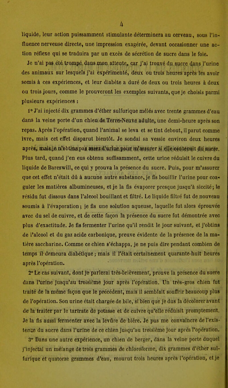 u liquide, leur action puissamment stimulante déterminera au cerveau, sous l'in- fluence nerveuse directe, une impression exagérée, devant occasionner une ac- tion réflexe qui se traduira par un excès de sécrétion de sucre dans le foie. Je n'ai pas été trompé dans mon attente, car j'ai trouvé du sucre dans l'urine des animaux sur lesquels j'ai expérimenté, deux ou trois heures après les avoir somis à ces expériences, et leur diabète a duré de deux ou trois heures à deux ou trois jours, comme le prouveront les exemples suivants, que je choisis parmi plusieurs expériences : 1° J'ai injecté dix grammes d'éther sulfurique mêlés avec trente grammes d'eau dans la veine porte d'un chien de Terre-Neuve adulte, une demi-heure après son repas. Après l'opération, quand l'animal se leva et se tint debout, il parut comme Ivre, mais cet effet disparut bientôt. Je sondai sa vessie environ deux heures aprèsv mais je, n'obtins pag afscz d'urine pour m'assurer si elle contenait du sucre. Plus tard, quand j'en eus obtenu suflisamment, cette urine réduisit le cuivre du liquide de Bareswill, ce qui y prouva la présence du sucre. Puis, pour m'assurer que cet effet n'était dû à aucune autre substance, je fis bouillir l'urine pour coa« guler les matières albumineuses, et je la fis évaporer presque jusqu'à siccité; le résidu fut dissous dans l'alcool bouillant et filtré. Le liquide filtré fut de nouveau soumis à l'évaporation ; je fis une solution aqueuse, laquelle fut alors éprouvée avec du sel de cuivre, et de cette façon la présence du sucre fut démontrée avec plus d'exactitude. Je fis fermenter l'urine qu'il rendit le jour suivant, et j'obtins de l'alcool et du gaz acide carbonique, preuve évidente de la présence de la ma- tière saccharine. Comme ce chien s'échappa, je ne puis dire pendant combien de temps il demeura diabétique ; mais il l'était certainement quarante-huit heures après l'opération. 2» Le cas suivant, dont Je parlerai très-brièvement, prouve la présence du sucre dans l'urine jusqu'au troisième jour après l'opération. Un très-gros chien fut traité de la môme façon que le précédent, mais il semblait souffrir beaucoup plus de l'opération. Son urine était chargée de bile, si bien que je dus la décolorer avant de la traiter par le tarlrate de potasse et de cuivre qu'elle réduisit promptement. Je la fis aussi fermenter avec la levûre de bière. Je pus me convaincre del'exis- tent» du sucre dans l'urine de ce chien jusqu'au troisième jour après l'opération. 3 Dans une autre expérience, un chien de berger, dans la veine porte duquel j'injecUii un mélange de trois grammes de chloroforme, dix grammes d'éther sul- furique et quatorze grammes d'eau, mourut trois heures après l'opération, et je