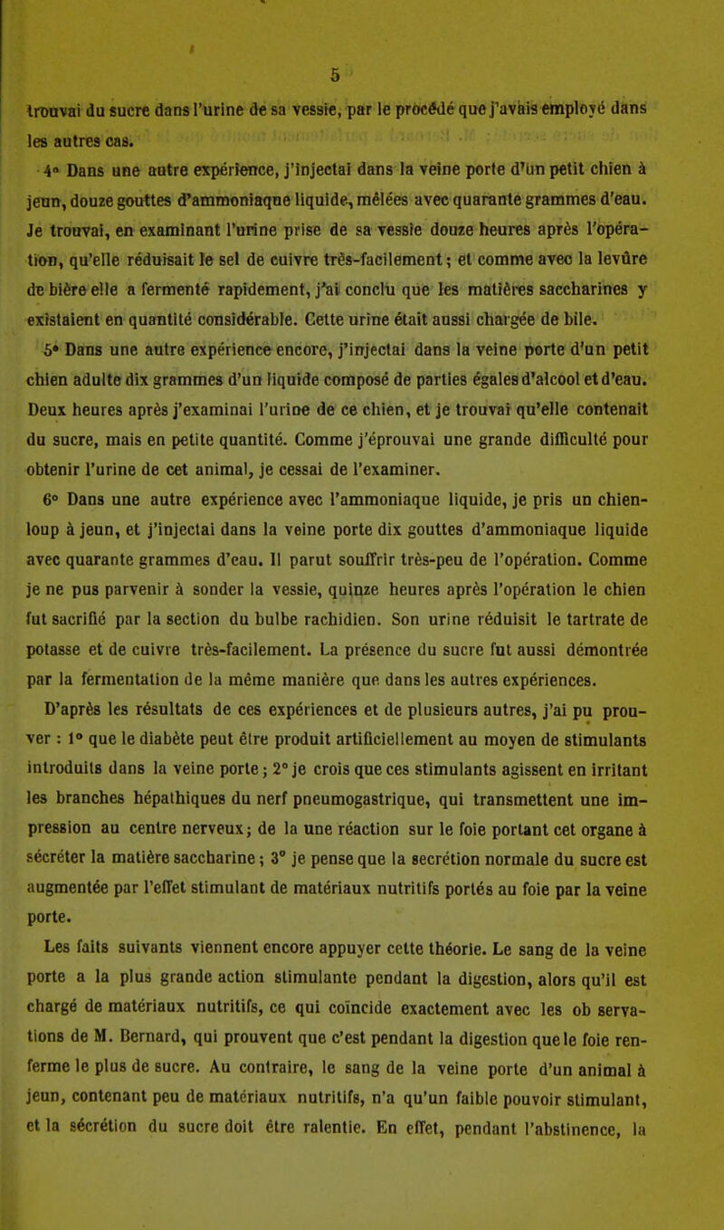 Ironvai du sucre dans l'urine de sa vessie, par le procédé que j'avais employé dans les autres cas. 4 Dans une autre expérience, j'injectai dans la veine porte d'un petit chien à jeun, douze gouttes d'ammoniaque liquide^ mêlées avec quarante grammes d'eau. Je trouvai, en examinant l'urine prise de sa vessie douze heures après l'opéra- tion, qu'elle réduisait le sel de cuivre très-facilement ; et comme avec la levûre de bière elle a fermenté rapidement, j'ai conclii que les matières saccharines y existaient en quantité considérable. Cette urine était aussi chargée de bile. 5» Dans une autre expérience encore, j'injectai dans la veine porte d'un petit chien adulte dix grammes d'un liquide composé de parties égales d'alcool et d'eau. Deux heures après j'examinai l'urioe de ce chien, et je trouvai qu'elle contenait du sucre, mais en petite quantité. Comme j'éprouvai une grande difficulté pour obtenir l'urine de cet animal, je cessai de l'examiner. 6° Dans une autre expérience avec l'ammoniaque liquide, je pris un chien- loup à jeun, et j'injectai dans la veine porte dix gouttes d'ammoniaque liquide avec quarante grammes d'eau. 11 parut souffrir très-peu de l'opération. Comme je ne pus parvenir à sonder la vessie, quinze heures après l'opération le chien fut sacriQé par la section du bulbe rachidien. Son urine réduisit letartratede potasse et de cuivre très-facilement. La présence du sucre fut aussi démontrée par la fermentation de la même manière que dans les autres expériences. D'après les résultats de ces expériences et de plusieurs autres, j'ai pu prou- ver : 1» que le diabète peut être produit artiflcieiiement au moyen de stimulants introduits dans la veine porte ; 2° je crois que ces stimulants agissent en irritant les branches hépalhiques du nerf pneumogastrique, qui transmettent une im- pression au centre nerveux; de la une réaction sur le foie portant cet organe à sécréter la matière saccharine ; 3° je pense que la sécrétion normale du sucre est augmentée par l'effet stimulant de matériaux nutritifs portés au foie par la veine porte. Les faits suivants viennent encore appuyer cette théorie. Le sang de la veine porte a la plus grande action stimulante pendant la digestion, alors qu'il est chargé de matériaux nutritifs, ce qui coïncide exactement avec les ob serva- tlons de M. Bernard, qui prouvent que c'est pendant la digestion que le foie ren- ferme le plus de sucre. Au contraire, le sang de la veine porte d'un animal à jeun, contenant peu de matériaux nutritifs, n'a qu'un faible pouvoir stimulant, et la sécrétion du sucre doit être ralentie. En effet, pendant l'abstinence, la