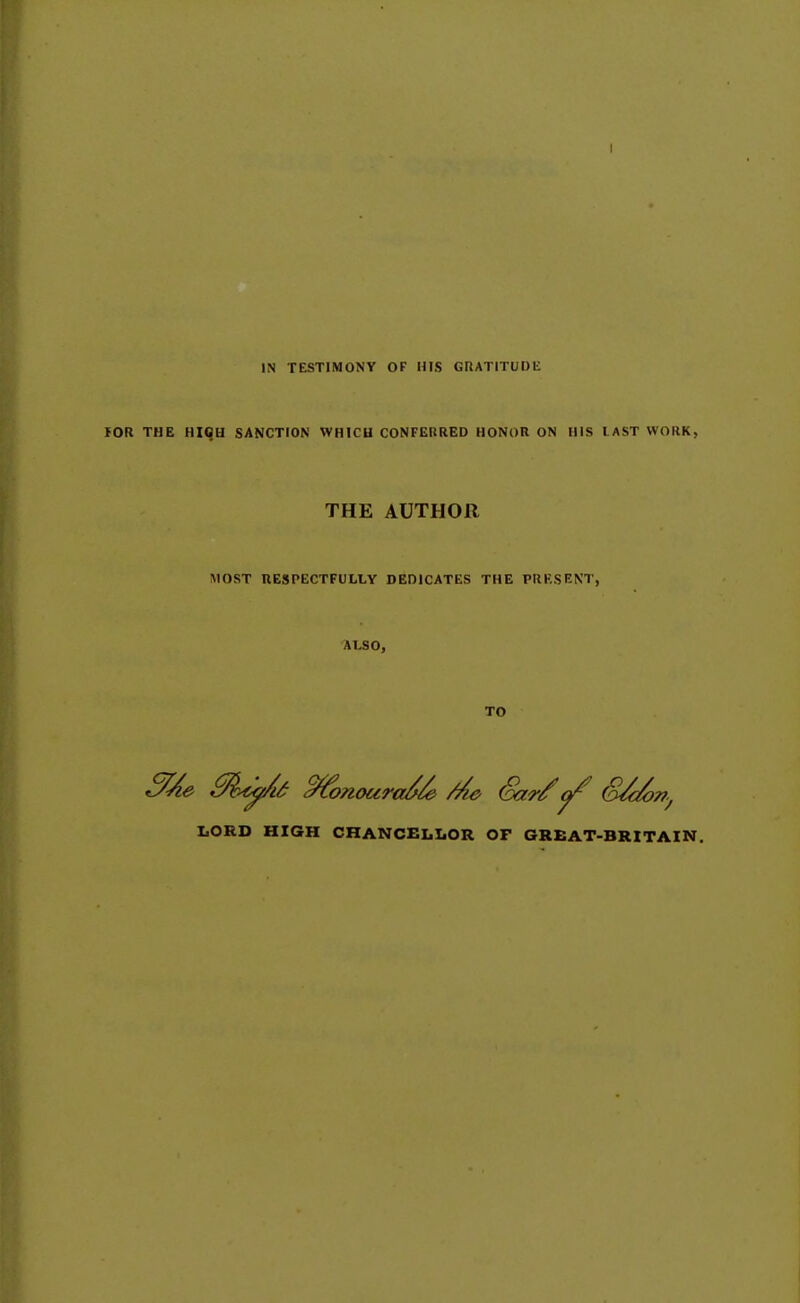 IN TESTIMONY OF HIS GRATITUDE lOR THE Hiqu SANCTION WHICU CONFERRED HONOR ON HIS lAST WORK, THE AUTHOR MOST RESPECTFULLY DEDICATES THE PRRSENT, ALSO, TO I.ORD HIGH CHANCELLOR OF GREAT-BRITAIN.