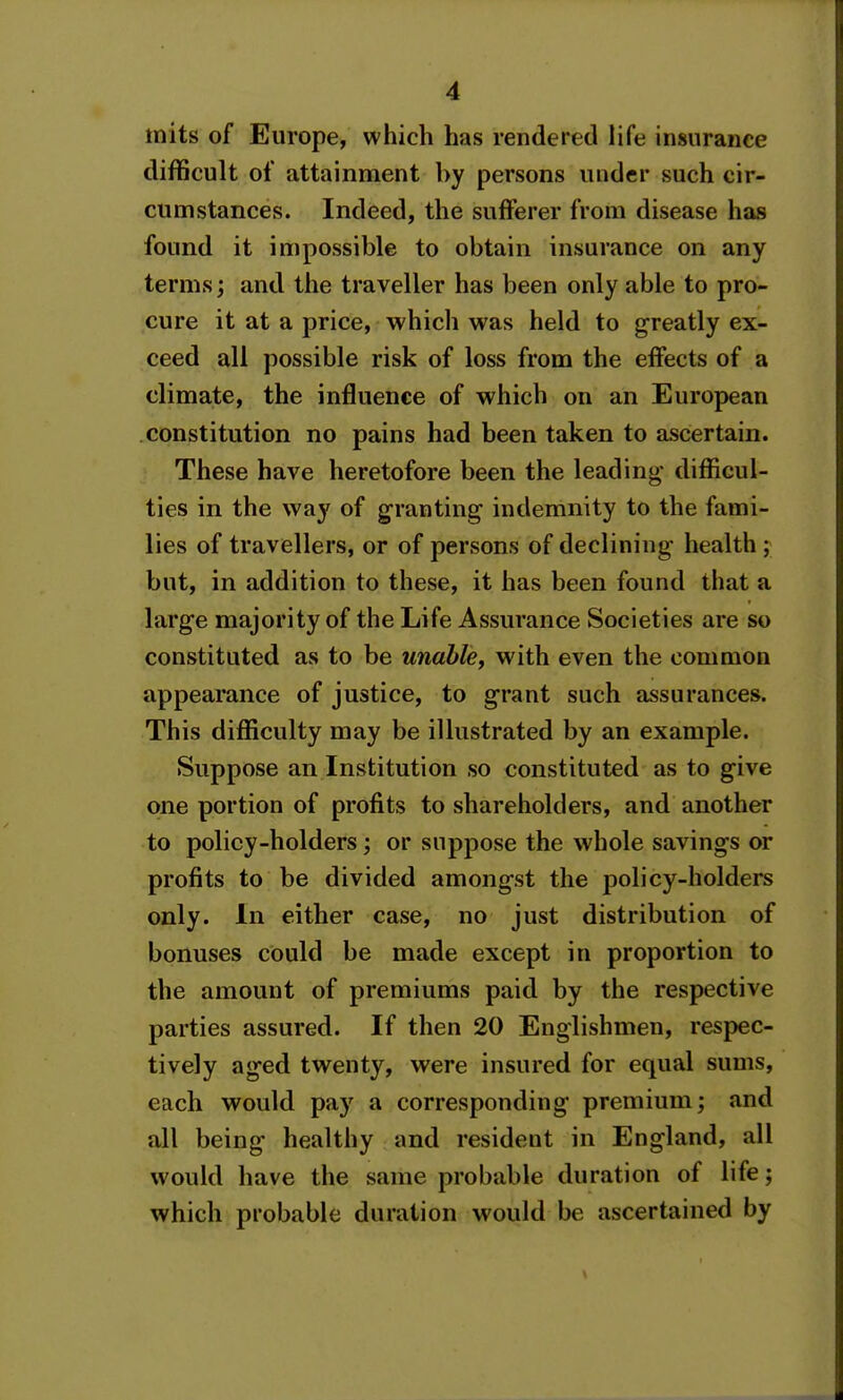 mits of Europe, which has rendered life insurance difficult of attainment by persons under such cir- cumstances. Indeed, the sufferer from disease has found it impossible to obtain insurance on any terms; and the traveller has been only able to pro- cure it at a price, which was held to greatly ex- ceed all possible risk of loss from the effects of a climate, the influence of which on an European constitution no pains had been taken to ascertain. These have heretofore been the leading- difficul- ties in the way of granting indemnity to the fami- lies of travellers, or of persons of declining health ; but, in addition to these, it has been found that a large majority of the Life Assurance Societies are so constituted as to be unable^ with even the common appearance of justice, to grant such assurances. This difficulty may be illustrated by an example. Suppose an Institution so constituted as to give one portion of profits to shareholders, and another to policy-holders; or suppose the whole savings or profits to be divided amongst the policy-holders only. In either case, no just distribution of bonuses could be made except in proportion to the amount of premiums paid by the respective parties assured. If then 20 Englishmen, respec- tively aged twenty, were insured for equal sums, each would pay a corresponding premium; and all being healthy and resident in England, all would have the same probable duration of life; which probable duration would be ascertained by