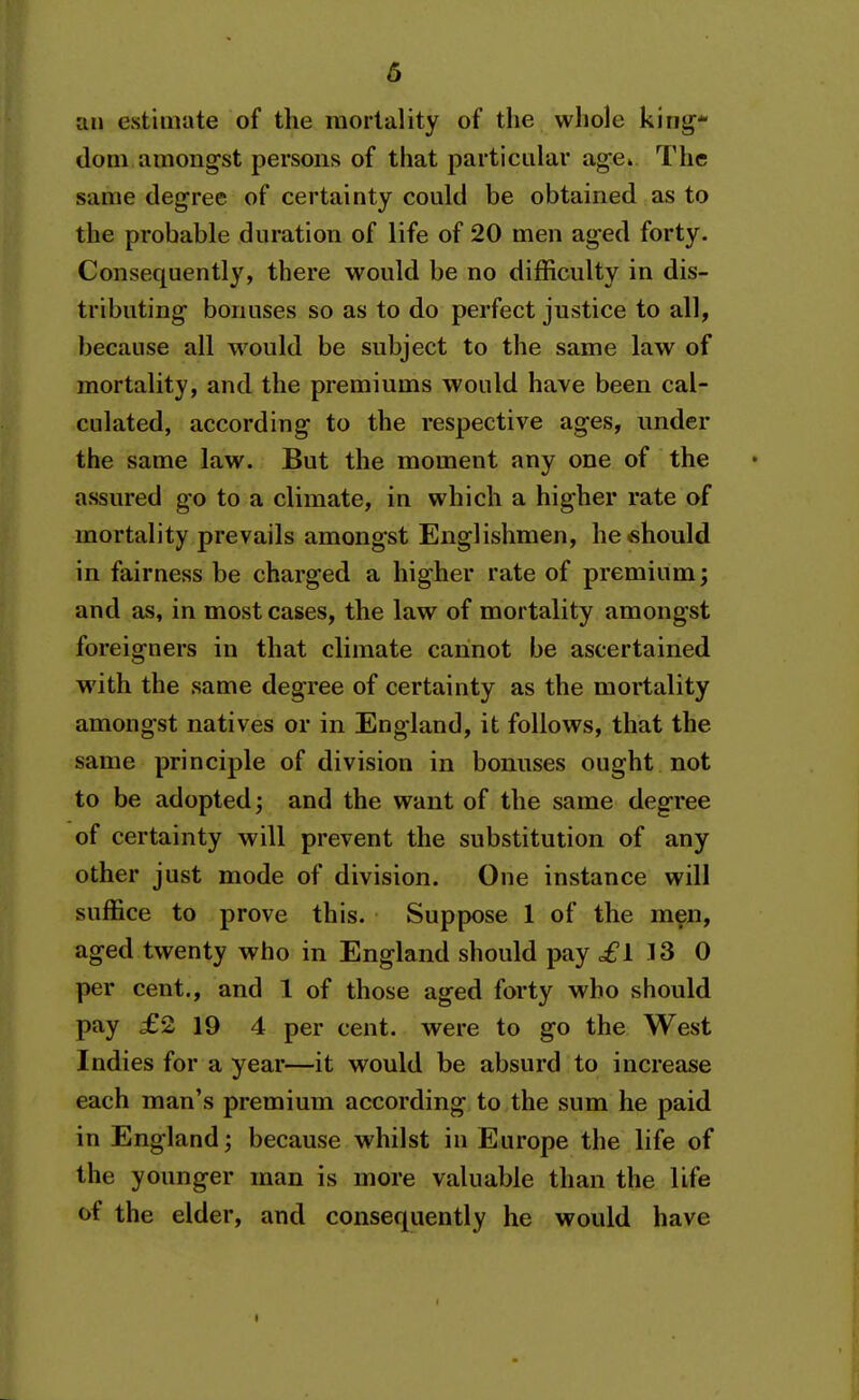 an estimate of the mortality of the whole kiriir* dom amongst persons of that particular age* The same degree of certainty could be obtained as to the probable duration of life of 20 men aged forty. Consequently, there would be no difficulty in dis- tributing bonuses so as to do perfect justice to all, because all w^ould be subject to the same law of mortality, and the premiums would have been cal- culated, according to the respective ages, under the same law. But the moment any one of the assured go to a climate, in which a higher rate of mortality prevails amongst Englishmen, he should in fairness be charged a higher rate of premium; and as, in most cases, the law of mortality amongst foreigners in that climate cannot be ascertained with the same degree of certainty as the mortality amongst natives or in England, it follows, that the same principle of division in bonuses ought not to be adopted; and the want of the same degree of certainty will prevent the substitution of any other just mode of division. One instance will suffice to prove this. Suppose 1 of the men, aged twenty who in England should pay cfl 13 0 per cent., and 1 of those aged forty who should pay £2 19 4 per cent, were to go the West Indies for a year—it would be absurd to increase each man's premium according to the sum he paid in England; because whilst in Europe the life of the younger man is more valuable than the life of the elder, and consequently he would have