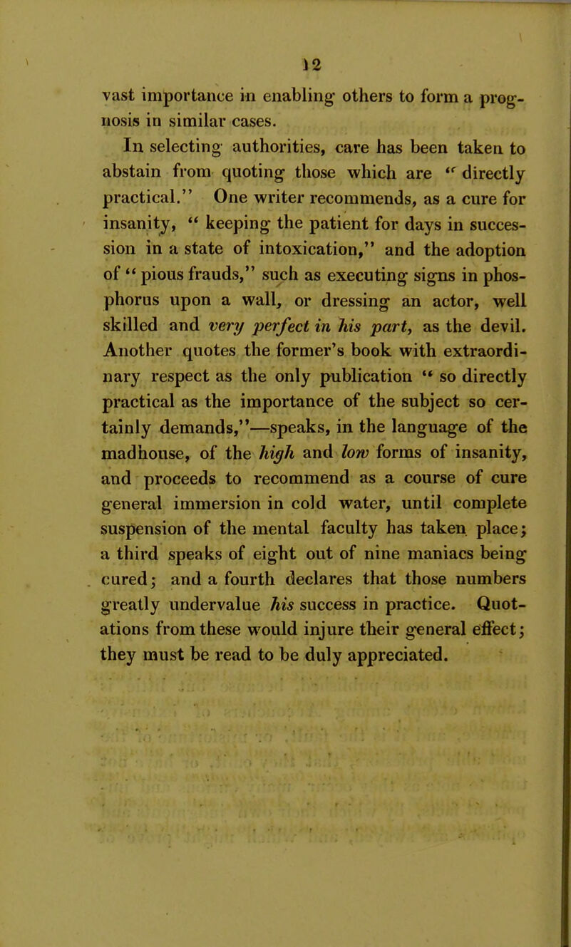 vast importance in enabling others to form a prog- nosis in similar cases. In selecting authorities, care has been taken to abstain from quoting those which are directly practical. One writer recommends, as a cure for insanity,  keeping the patient for days in succes- sion in a state of intoxication, and the adoption of  pious frauds, such as executing signs in phos- phorus upon a wall, or dressing an actor, well skilled and very perfect in his party as the devil. Another quotes the former's book with extraordi- nary respect as the only publication ** so directly practical as the importance of the subject so cer- tainly demands,—speaks, in the language of the madhouse, of the hi^h and low forms of insanity, and proceeds to recommend as a course of cure general immersion in cold water, until complete suspension of the mental faculty has taken place; a third speaks of eight out of nine maniacs being cured; and a fourth declares that those numbers greatly undervalue his success in practice. Quot- ations from these would injure their general effect; they must be read to be duly appreciated.