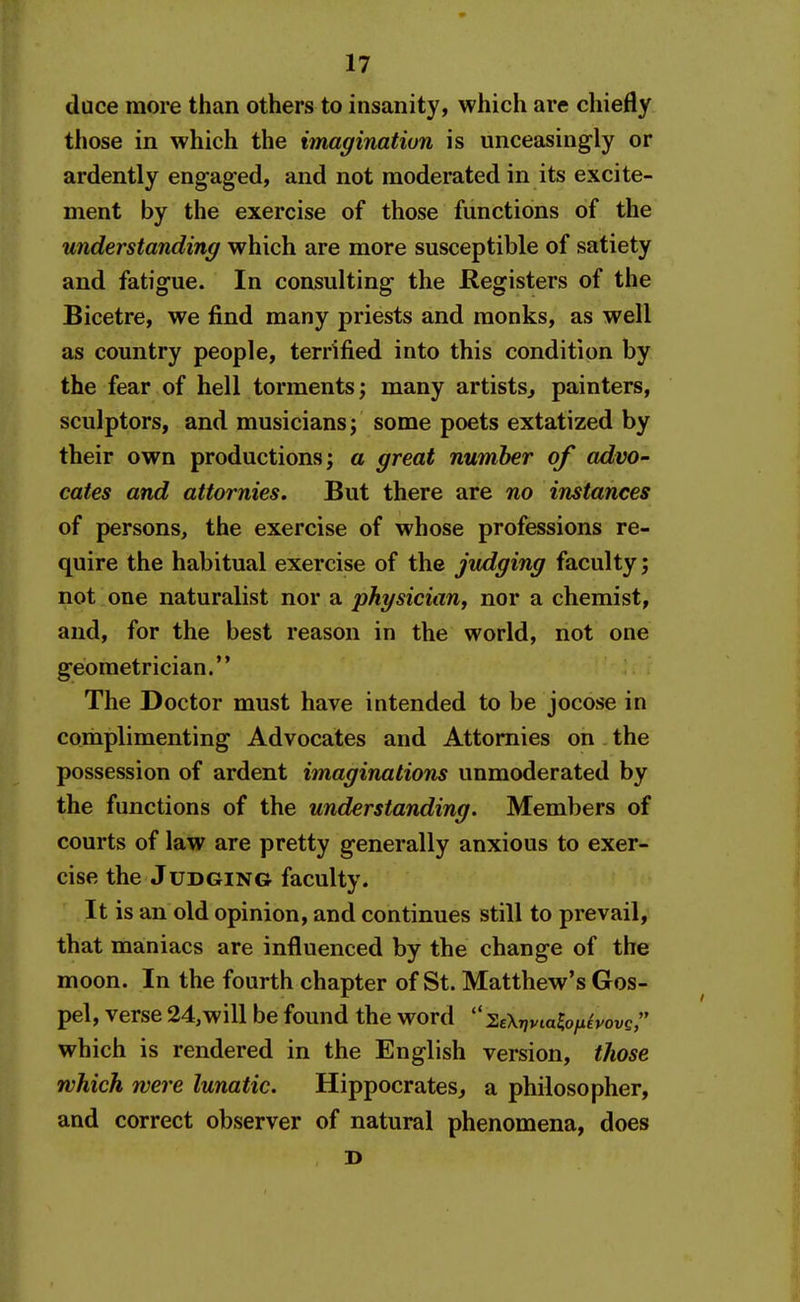 duce more than others to insanity, which are chiefly those in which the imagination is unceasingly or ardently engaged, and not moderated in its excite- ment by the exercise of those functions of the understanding which are more susceptible of satiety and fatigue. In consulting the Registers of the Bicetre, we find many priests and monks, as well as country people, terrified into this condition by the fear of hell torments; many artists^ painters, sculptors, and musicians; some poets extatized by their own productions; a great number of advo- cates and attornies. But there are no instances of persons, the exercise of whose professions re- quire the habitual exercise of the judging faculty; not one naturalist nor a physician^ nor a chemist, and, for the best reason in the world, not one geometrician. The Doctor must have intended to be jocose in complimenting Advocates and Attornies on the possession of ardent imaginations unmoderated by the functions of the understanding. Members of courts of law are pretty generally anxious to exer- cise the J UDGING faculty. It is an old opinion, and continues still to prevail, that maniacs are influenced by the change of the moon. In the fourth chapter of St. Matthew's Gos- pel, verse 24,will be found the word  'S.ek-nvialofiivovs which is rendered in the English version, tliose which were lunatic. Hippocrates, a philosopher, and correct observer of natural phenomena, does