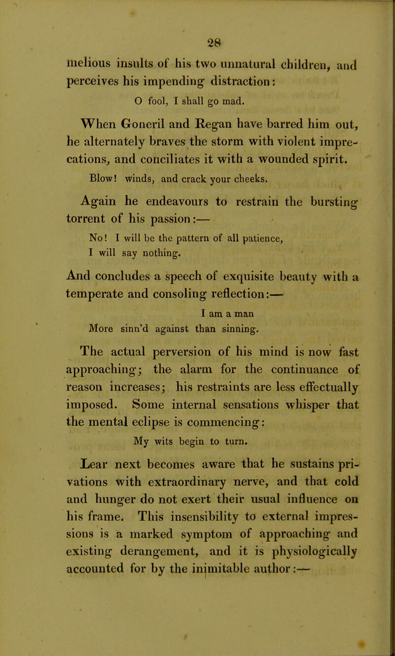 liielious insults of his two unnatural children, and perceives his impending distraction: O fool, I shall go mad. When Goneril and Regan have barred him out, he alternately braves the storm with violent impre- cations, and conciliates it with a wounded spirit. Blow! winds, and crack your cheeks. Again he endeavours to restrain the bursting torrent of his passion:— No! I will be the pattern of all patience, I will say nothing. And concludes a speech of exquisite beauty with a temperate and consoling reflection:— I am a man More sinn'd against than sinning. The actual perversion of his mind is now fast approaching; the alarm for the continuance of reason increases; his restraints are less effectually imposed. Some internal sensations whisper that the mental eclipse is commencing: My wits begin to turn. Lear next becomes aware that he sustains pri- vations with extraordinary nerve, and that cold and hunger do not exert their usual influence on his frame. This insensibility to external impres- sions is a marked symptom of approaching and existing derangement, and it is physiologically accounted for by the inimitable author:—