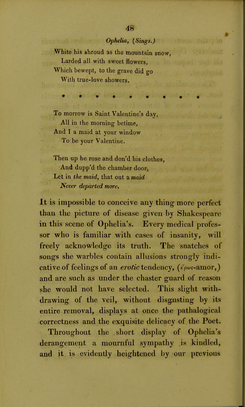 Ophelia, {Sings.) White his shroud as the mountain snow, Larded all with sweet flowers, Which bewept, to the grave did go With true-love showers. ***««•«•« To morrow is Saint Valentine's day. All in the morning betime, And I a maid at your window To be your Valentine. Then up he rose and don'd his clothes, And dupp'd the chamber door, Let in the maid, that out a 7naid Never departed more. It is impossible to conceive any thing- more perfect than the picture of disease given by Shakespeare in this scene of Ophelia's. Every medical profes- sor who is familiar with cases of insanity, will freely acknowledge its truth. The snatches of songs she warbles contain allusions strongly indi- cative of feelings of an cro^/c tendency, (e'pwf-amor,) and are such as under the chaster guard of reason she would not have selected. This slight with- drawing of the veil, without disgusting by its entire removal, displays at once the pathalogical correctness and the exquisite delicacy of the Poet. Throughout the short display of Ophelia's derangement a mournful sympathy is kindled, and it is evidently heightened by our previous