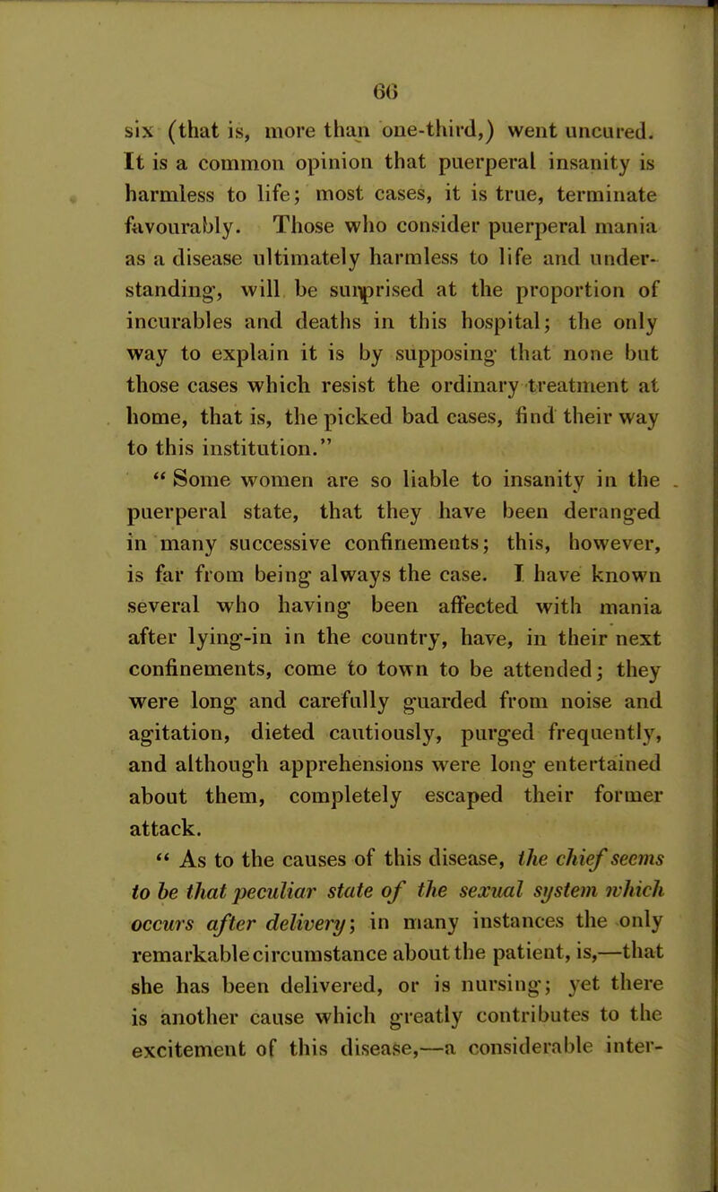 6() six (that is, more than one-third,) went uncured. It is a common opinion that puerperal insanity is harmless to life; most cases, it is true, terminate favourably. Those wlio consider puerperal mania as a disease ultimately harmless to life and under- standing', will be surprised at the proportion of incurables and deaths in this hospital; the only way to explain it is by supposing that none but those cases which resist the ordinary treatment at home, that is, the picked bad cases, find their way to this institution.  Some women are so liable to insanity in the . puerperal state, that they have been deranged in many successive confinements; this, however, is far from being always the case. T have known several who having- been aff^ected with mania after lying^-in in the country, have, in their next confinements, come to town to be attended; they were long and carefully g-uarded from noise and agitation, dieted cautiously, purg-ed frequently, and although apprehensions were long entertained about them, completely escaped their former attack.  As to the causes of this disease, the chief seems to be that peculiar state of the sexml si/stem ivhich occurs after delivery \ in many instances the only remarkable circumstance about the patient, is,—that she has been delivered, or is nursing; yet there is another cause which greatly contributes to the excitement of this disease,—a considerable inter-