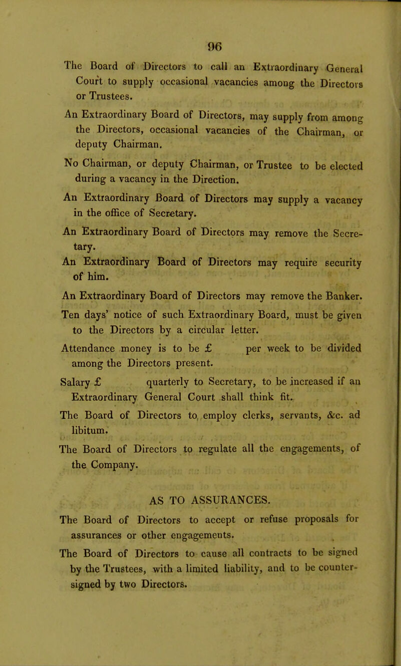 The Board of Directors to call an Extraordinary General Court to supply occasional vacancies among the Directors or Trustees. An Extraordinary Board of Directors, may supply from among the Directors, occasional vacancies of the Chairman, or deputy Chairman. No Chairman, or deputy Chairman, or Trustee to be elected during a vacancy in the Direction. An Extraordinary Board of Directors may supply a vacancy in the office of Secretary. An Extraordinary Board of Directors may remove the Secre- tary. An Extraordinary Board of Directors may require security of him. An Extraordinary Board of Directors may remove the Banker. Ten days' notice of such Extraordinary Board, must be given to the Directors by a circular letter. Attendance money is to be £ per week to be divided among the Directors present. Salary £ quarterly to Secretary, to be increased if an Extraordinary General Court shall think fit. The Board of Directors to^ employ clerks, servants, &c. ad libitum. The Board of Directors to regulate all the engagements, of the Company. AS TO ASSURANCES. The Board of Directors to accept or refuse proposals for assurances or other engagements. The Board of Directors to cause all contracts to be signed by the Trustees, with a limited liability, and to be counter- signed by two Directors.