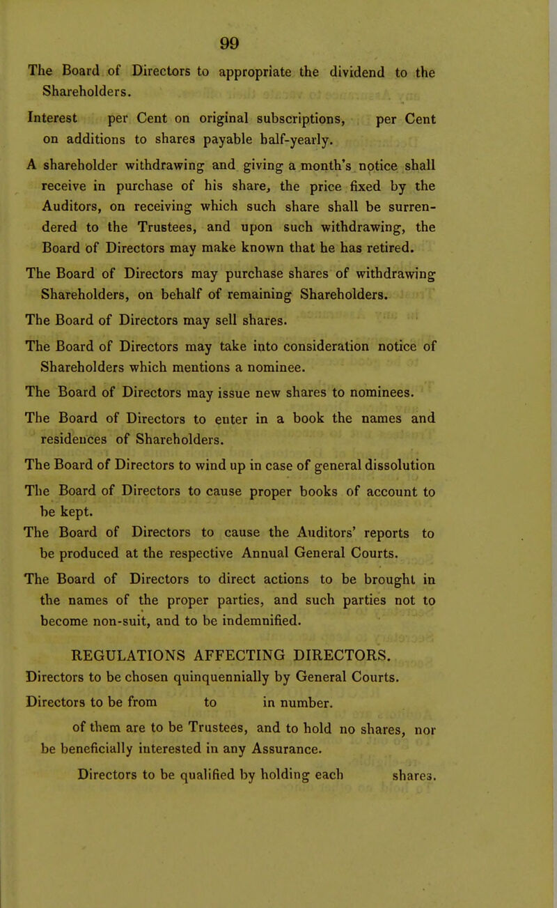 The Board of Directors to appropriate the dividend to the Shareholders. Interest per Cent on original subscriptions, per Cent on additions to shares payable half-yearly. A shareholder withdrawing and giving a month's notice shall receive in purchase of his share, the price fixed by the Auditors, on receiving which such share shall be surren- dered to the Trustees, and upon such withdrawing, the Board of Directors may make known that he has retired. The Board of Directors may purchase shares of withdrawing Shareholders, on behalf of remaining Shareholders. The Board of Directors may sell shares. The Board of Directors may take into consideration notice of Shareholders which mentions a nominee. The Board of Directors may issue new shares to nominees. The Board of Directors to enter in a book the names and residences of Shareholders. The Board of Directors to wind up in case of general dissolution The Board of Directors to cause proper books of account to be kept. The Board of Directors to cause the Auditors' reports to be produced at the respective Annual General Courts. The Board of Directors to direct actions to be brought in the names of the proper parties, and such parties not to become non-suit, and to be indemnified. REGULATIONS AFFECTING DIRECTORS. Directors to be chosen quinquennially by General Courts. Directors to be from to in number. of them are to be Trustees, and to hold no shares, nor be beneficially interested in any Assurance. Directors to be qualified by holding each shares.