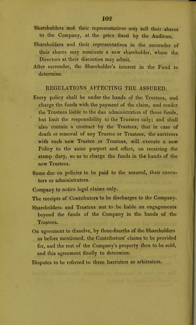 Shareholders and their representatives may sell their shares to the Company, at the price fixed by the Auditors. Shareholders and their representatives in the surrender of their shares may nominate a new shareholder, whom the Directors at their discretion may admit. After surrender, the Shareholder's interest in the Fund to determine. REGULATIONS AFFECTING THE ASSURED. Every policy shall be under the hands of the Trustees, and charge the funds with the payment of the claim, and render the Trustees liable to the due administration of those funds, but limit the responsibility to the Trustees only; and shall also contain a contract by the Trustees, that in case of death or removal of any Trustee or Trustees, the survivors with such new Trustee or Trustees, will execute a new Policy to the same purport and effect, on receiving the stamp duty, so as to charge the funds in the hands of the new Trustees. Sums due on policies to be paid to the assured, their execu- tors or administrators. Company to notice legal claims only. The receipts of Contributors to be discharges to the Company. Shareholders and Trustees not to be liable on engagements beyond the funds of the Company in the hands of the Trustees. On agreement to dissolve, by three-fourths of the Shareholders as before mentioned, the Contributors' claims to be provided for, and the rest of the Company's property then to be sold, and this agreement finally to determine. Disputes to be referred to three barristers as arbitrators.