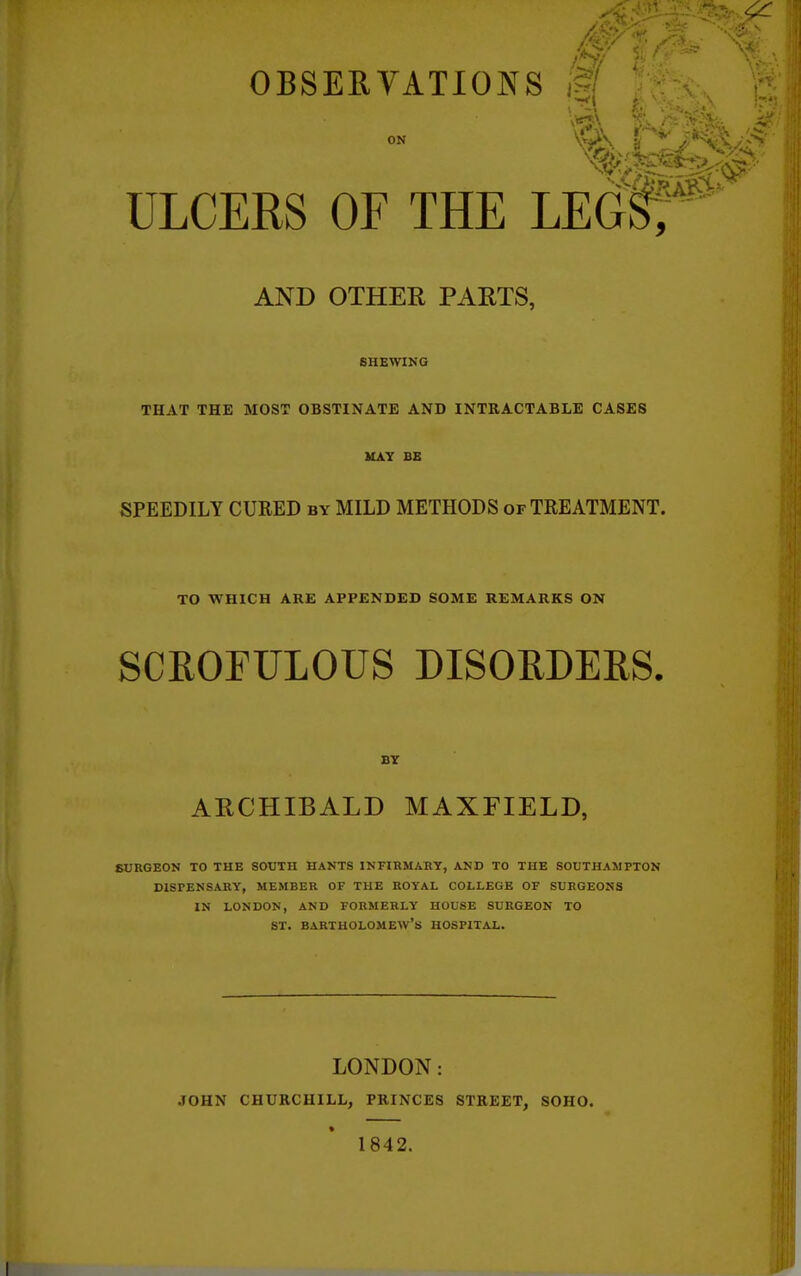 OBSEEYATIOJN^S ^ ON ULCERS OF THE LEOf; AND OTHER PARTS, SHEWING THAT THE MOST OBSTINATE AND INTRACTABLE CASES HAY BE SPEEDILY CURED by MILD METHODS of TREATMENT. TO WHICH ARE APPENDED SOME REMARKS ON SCROFULOUS DISORDERS. BY ARCHIBALD MAXFIELD, SURGEON TO THE SOUTH HANTS INFIRMARY, AND TO THE SOUTHAMPTON DISPENSARY, MEMBER OF THE ROYAL COLLEGE OF SURGEONS IN LONDON, AND FORMERLY HOUSE SURGEON TO ST. Bartholomew's hospital. LONDON: JOHN CHURCHILL, PRINCES STREET, SOHO. 1842.