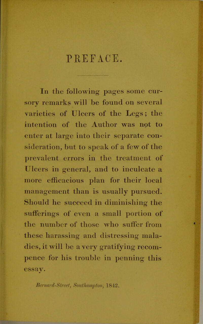 PREFACE In the following pages some cur- sory remarks will be found on several varieties of Ulcers of the Legs; the intention of the Author was not to enter at large into their separate con- sideration, but to speak of a few of the prevalent errors in the treatment of Ulcers in general, and to inculcate a more efficacious plan for their local management than is usually pursued. Should he succeed in diminishing the sufferings of even a small portion of the number of those who suffer from these harassing and distressing mala- dies, it will be a very gratifying recom- pence for his trouble in penning this essay. Bernard-Street, SoutJuimptov, 18-1'2.
