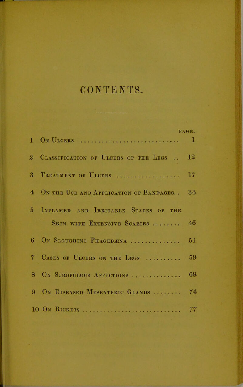 CONTENTS. PAGfE. 1 On Ulcers ^.. 1 2 Classification of Ulcers of the Legs .. 12 3 Treatment of Ulcers 17 4 On the Use and Application of Bandages. . 34 5 Inflamed and Irritable States of the Skin with Extensive Scabies 46 6 On Sloughing PnAGEDiENA 51 7 Cases of Ulcers on the Legs 59 8 On Scrofulous Affections 68 9 On Diseased Mesenteric Glands 74 10 On Rickets 77