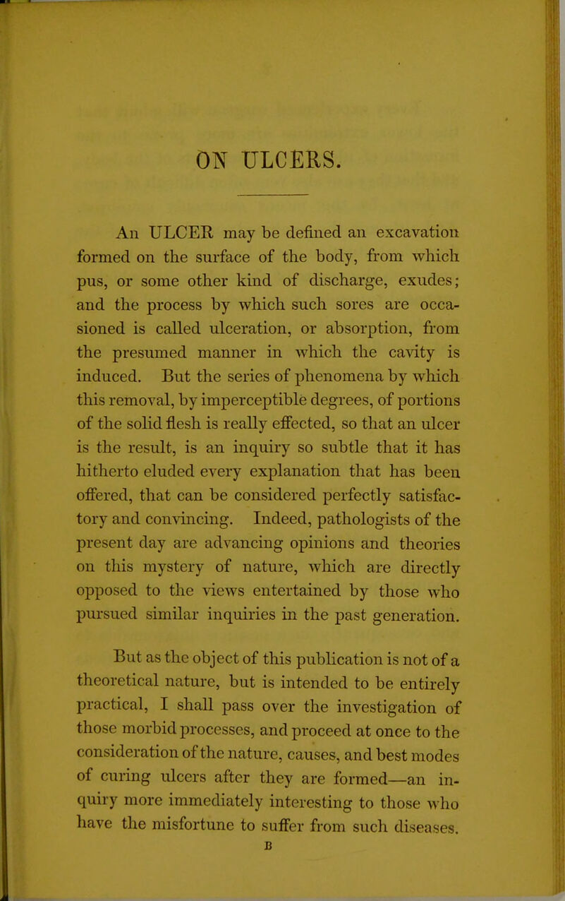 ON ULCERS. An ULCER may be defined an excavation formed on the surface of the body, from which pus, or some other kind of discharge, exudes; and the process by which such sores are occa- sioned is called ulceration, or absorption, from the presumed manner in which the cavity is induced. But the series of phenomena by which this removal, by imperceptible degrees, of portions of the solid flesh is really effected, so that an ulcer is the result, is an inquiry so subtle that it has hitherto eluded every explanation that has been offered, that can be considered perfectly satisfac- tory and convincmg. Indeed, pathologists of the present day are advancing opinions and theories on this mystery of nature, which are directly opposed to the views entertained by those who pursued similar inquiries in the past generation. But as the object of this publication is not of a theoretical nature, but is intended to be entirely practical, I shall pass over the investigation of those morbid processes, and proceed at once to the consideration of the nature, causes, and best modes of curing ulcers after they are formed—an in- quiry more immediately interesting to those who have the misfortune to suffer from such diseases. B