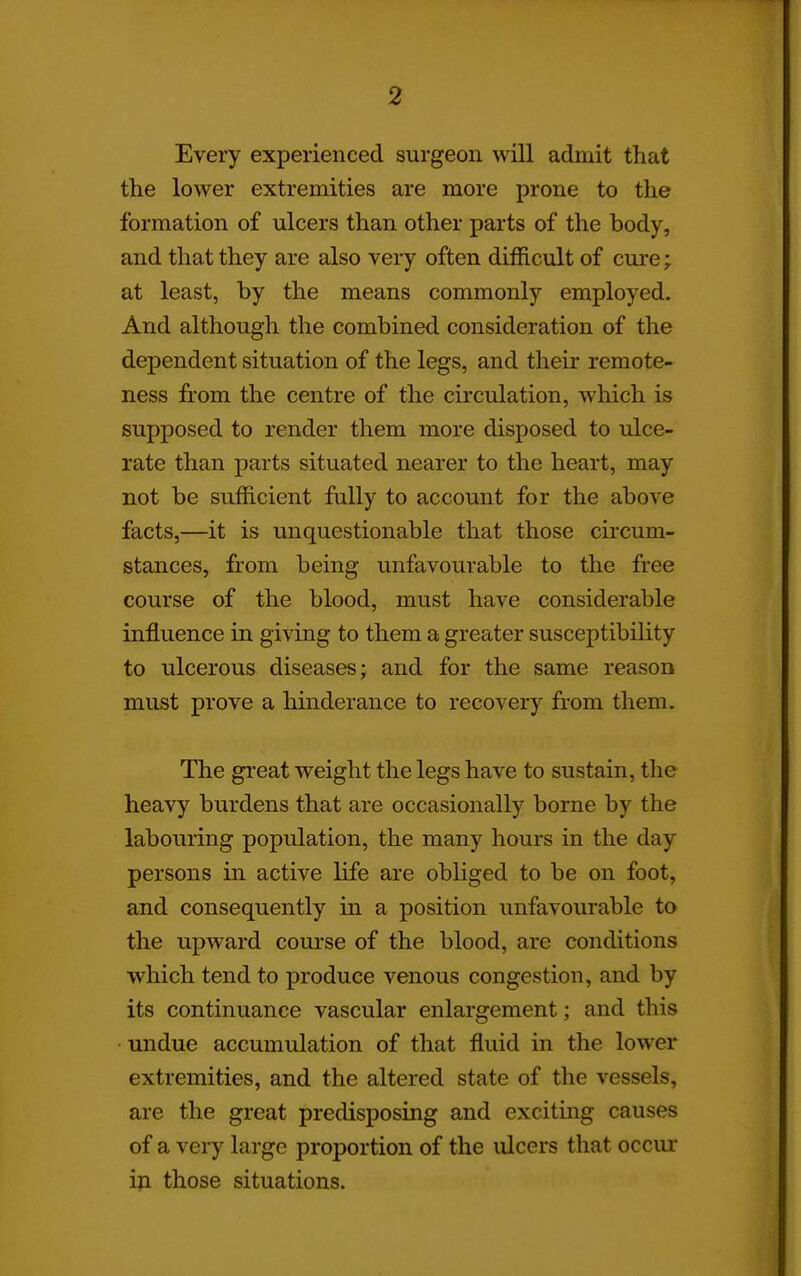Every experienced surgeon will admit that the lower extremities are more prone to the formation of ulcers than other parts of the body, and that they are also very often difficult of cure; at least, by the means commonly employed. And although the combined consideration of the dependent situation of the legs, and their remote- ness from the centre of the circulation, which is supposed to render them more disposed to ulce- rate than parts situated nearer to the heart, may not be sufficient fully to account for the above facts,—it is unquestionable that those circum- stances, from being unfavourable to the free course of the blood, must have considerable influence in giving to them a greater susceptibility to ulcerous diseases; and for the same reason must prove a liinderance to recovery from them. The great weight the legs have to sustain, the heavy burdens that are occasionally borne by the labouring population, the many hours in the day persons in active life are obliged to be on foot, and consequently in a position unfavourable to the upward course of the blood, are conditions which tend to produce venous congestion, and by its continuance vascular enlargement; and this undue accumulation of that fluid in the lower extremities, and the altered state of the vessels, are the great predisposing and exciting causes of a very large proportion of the ulcers that occur iji those situations.
