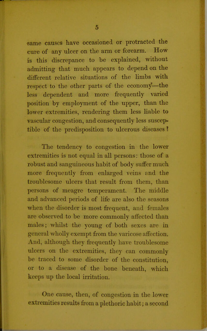 ■same causes have occasioned or protracted the cure of any ulcer on the arm or forearm. How is this discrepance to be explained, without admitting that much appears to depend on the different relative situations of the limbs with respect to the other parts of the economy—the less dependent and more frequently varied position by employment of the upper, than the lower extremities, rendering them less liable to vascular congestion, and consequently less suscep- tible of the predisposition to ulcerous diseases? The tendency to congestion in the lower extremities is not equal in all persons: those of a robust and sanguineous habit of body suffer much more frequently from enlarged veins and the troublesome ulcers that result from them, than persons of meagre temperament. The middle and advanced periods of life are also the seasons when the disorder is most frequent, and females are observed to be more commonly affected than males; whilst the young of both sexes are in general wholly exempt from the varicose affection. And, although they frequently have troublesome ulcers on the extremities, they can commonly be traced to some disorder of the constitution, or to a disease of the bone beneath, which keeps up the local irritation. One cause, then, of congestion in the lower extremities results from a plethoric habit; a second
