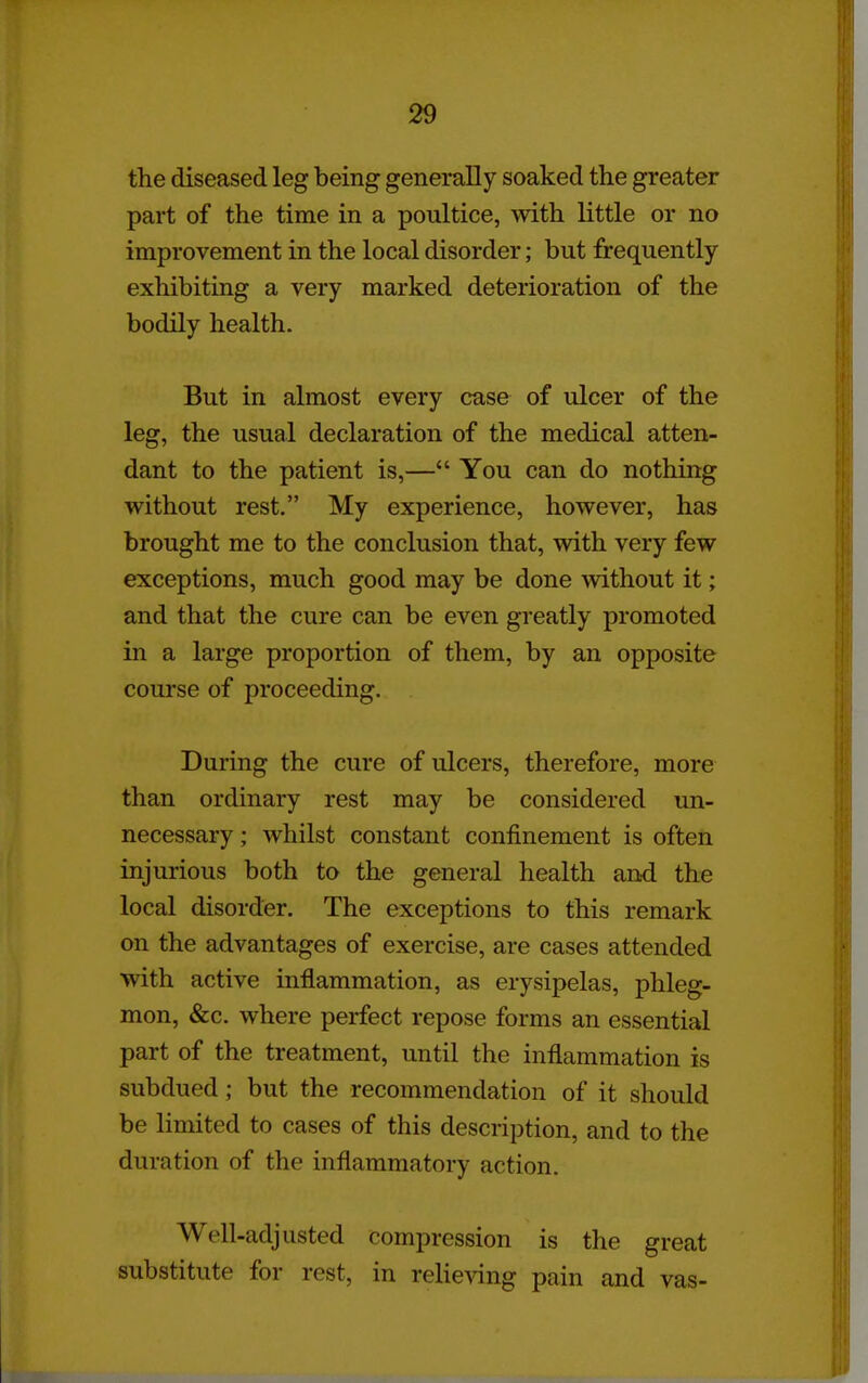 the diseased leg being generally soaked the greater part of the time in a poultice, with little or no improvement in the local disorder; but frequently- exhibiting a very marked deterioration of the bodily health. But in almost every case of ulcer of the leg, the usual declaration of the medical atten- dant to the patient is,— You can do nothing without rest. My experience, however, has brought me to the conclusion that, with very few exceptions, much good may be done without it; and that the cure can be even greatly promoted in a large proportion of them, by an opposite course of proceeding. During the cure of ulcers, therefore, more than ordinary rest may be considered un- necessary ; whilst constant confinement is often injurious both to the general health and the local disorder. The exceptions to this remark on the advantages of exercise, are cases attended with active inflammation, as erysipelas, phleg- mon, &c. where perfect repose forms an essential part of the treatment, until the inflammation is subdued; but the recommendation of it should be limited to cases of this description, and to the duration of the inflammatory action. Well-adjusted compression is the great substitute for rest, in relie^dng pain and vas-