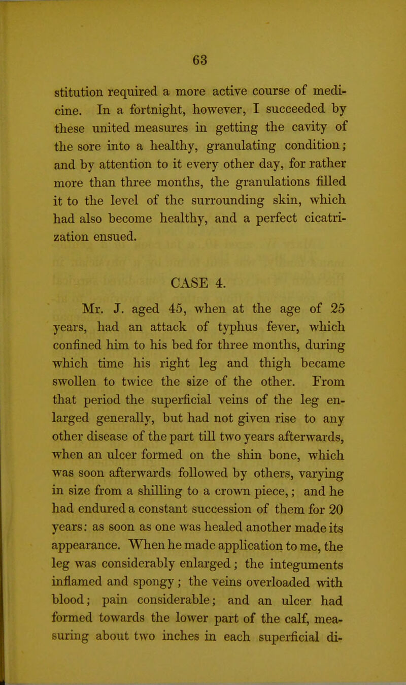 stitution required a more active course of medi- cine. In a fortnight, however, I succeeded by these united measures in getting the cavity of the sore into a healthy, granulating condition; and by attention to it every other day, for rather more than three months, the granulations filled it to the level of the surrounding skin, which had also become healthy, and a perfect cicatri- zation ensued. CASE 4. Mr. J. aged 45, when at the age of 25 years, had an attack of typhus fever, which confined him to his bed for three months, during which time his right leg and thigh became swollen to twice the size of the other. From that period the superficial veins of the leg en- larged generally, but had not given rise to any other disease of the part till two years afterwards, when an ulcer formed on the shin bone, which was soon afterwards followed by others, varying in size from a shilling to a crown piece,; and he had endured a constant succession of them for 20 years; as soon as one was healed another made its appearance. When he made application to me, the leg was considerably enlarged; the integuments inflamed and spongy; the veins overloaded with blood; pain considerable; and an ulcer had formed towards the lower part of the calf, mea- suring about two inches in each superficial di-