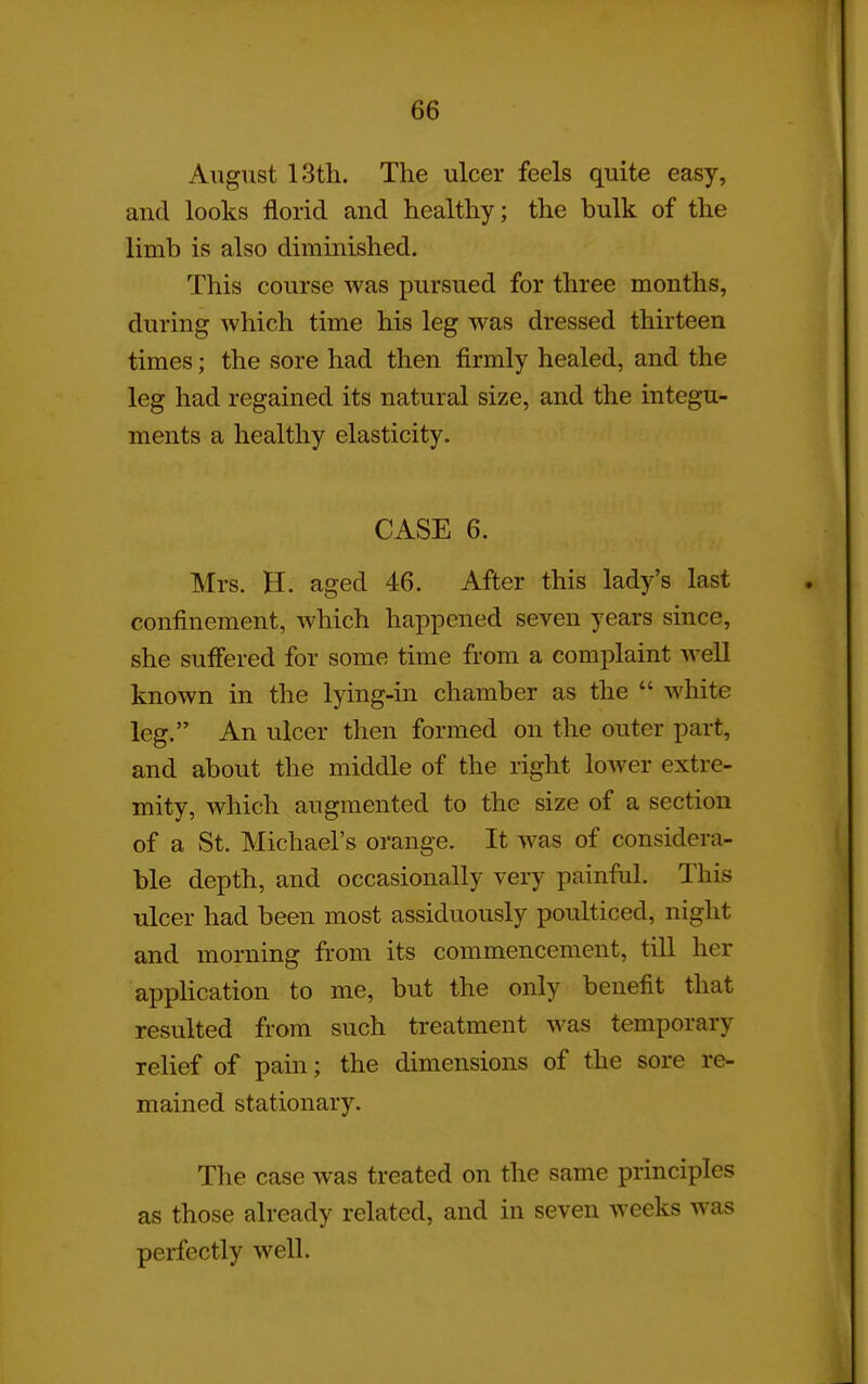 August 13th. The ulcer feels quite easy, and looks florid and healthy; the bulk of the limb is also diminished. This course was pursued for three months, during which time his leg was dressed thirteen times; the sore had then firmly healed, and the leg had regained its natural size, and the integu- ments a healthy elasticity. CASE 6. Mrs. H. aged 46. After this lady's last confinement, which happened seven years since, she suffered for some time from a complaint well known in the lying-in chamber as the white leg. An ulcer then formed on the outer part, and about the middle of the right lower extre- mity, which augmented to the size of a section of a St. Michael's oi^ange. It was of considera- ble depth, and occasionally very painful. This ulcer had been most assiduously poulticed, night and morning from its commencement, tiU her application to me, but the only benefit that resulted from such treatment was temporary relief of pain; the dimensions of the sore re- mained stationary. The case was treated on the same principles as those already related, and in seven weeks was perfectly well.