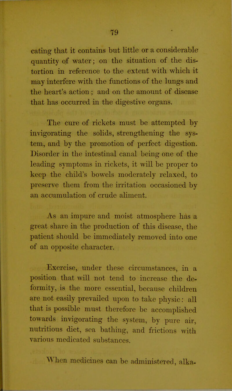 eating that it contains but little or a considerable quantity of water; on the situation of the dis- tortion in reference to the extent with which it may interfere with the functions of the lungs and the heart's action; and on the amount of disease that has occurred in the digestive organs. The cure of rickets must be attempted by invigorating the solids, strengthening the sys- tem, and by the promotion of perfect digestion. Disorder in the intestinal canal being one of the leading symptoms in rickets, it will be proper to keep the child's bowels moderately relaxed, to preserve them from the irritation occasioned by an accumulation of crude ahment. As an impure and moist atmosphere has a great share in the production of this disease, the patient should be immediately removed into one of an opposite character. Exercise, under these circumstances, in a position that will not tend to increase the de- formity, is the more essential, because children are not easily prevailed upon to take physic: all that is possible must therefore be accompUshed towards invigorating the system, by pure air, nutritious diet, sea bathing, and frictions with various medicated substances. When medicines can be administered, alka-