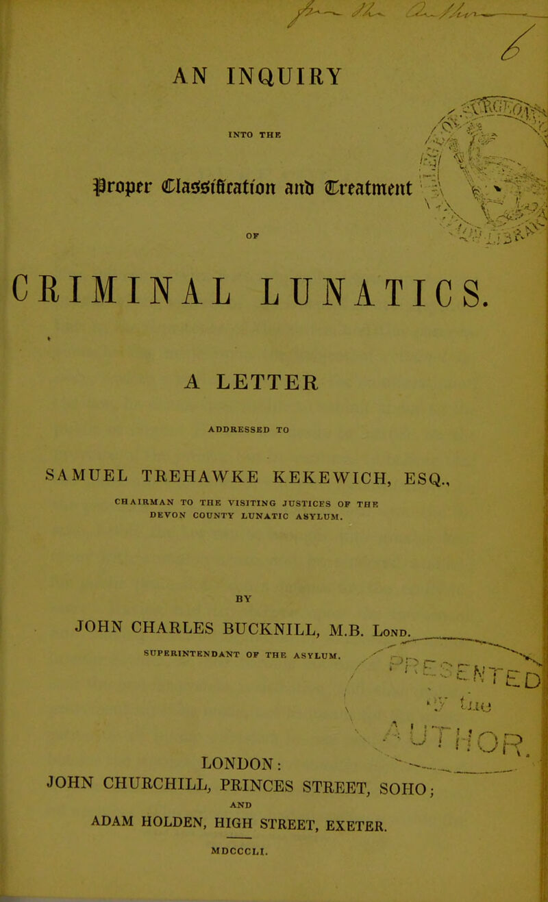 AN INQUIRY INTO THE A w 1 r ~ ^^ proper Clasfsiitotion aiiti Creatment \ CRIMINAL LUNATICS. A LETTER ADDRESSED TO SAMUEL TREHAWKE KEKEWICH, ESQ., CHAIRMAN TO THE VISITING JUSTICES OF THE DEVON COUNTY LUNATIC ASYLUM. BY JOHN CHARLES BUCKNILL, M.B. Lond SUPERINTENDANT OF THE ASYLUM • • ' K C~ fc ' - ^ LONDON: ^ JOHN CHUECHILL, PRINCES STREET, SOHO • AND ADAM HOLDEN, HIGH STREET, EXETER. MDCCCLI.