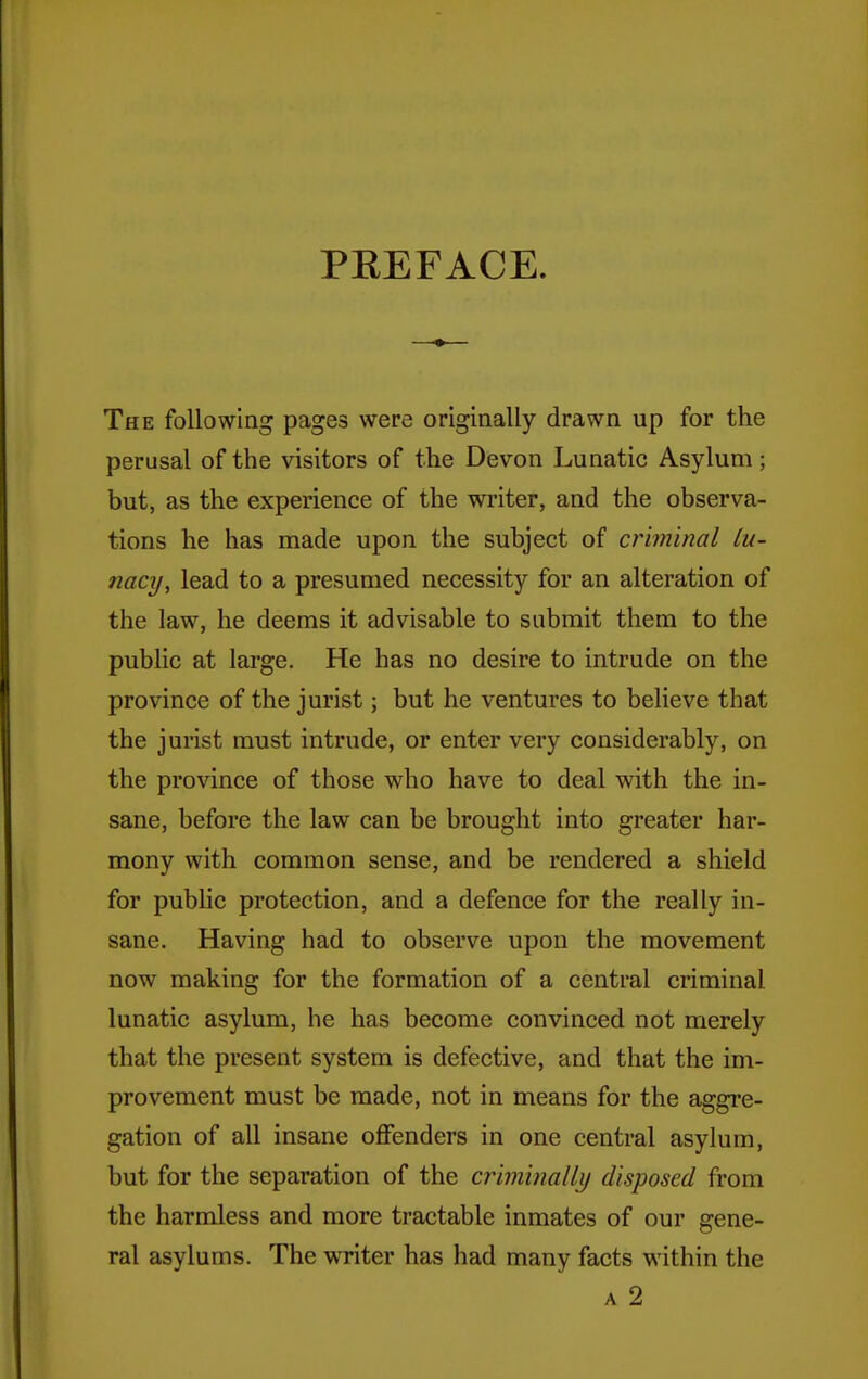 PKEFACE. The following pages were originally drawn up for the perusal of the visitors of the Devon Lunatic Asylum; but, as the experience of the writer, and the observa- tions he has made upon the subject of criminal hi- tiacy, lead to a presumed necessity for an alteration of the law, he deems it advisable to submit them to the public at large. He has no desire to intrude on the province of the jurist; but he ventures to believe that the jurist must intrude, or enter very considerably, on the province of those who have to deal with the in- sane, before the law can be brought into greater har- mony with common sense, and be rendered a shield for public protection, and a defence for the really in- sane. Having had to observe upon the movement now making for the formation of a central criminal lunatic asylum, he has become convinced not merely that the present system is defective, and that the im- provement must be made, not in means for the aggre- gation of all insane offenders in one central asylum, but for the separation of the criminalli/ disposed from the harmless and more tractable inmates of our gene- ral asylums. The writer has had many facts within the