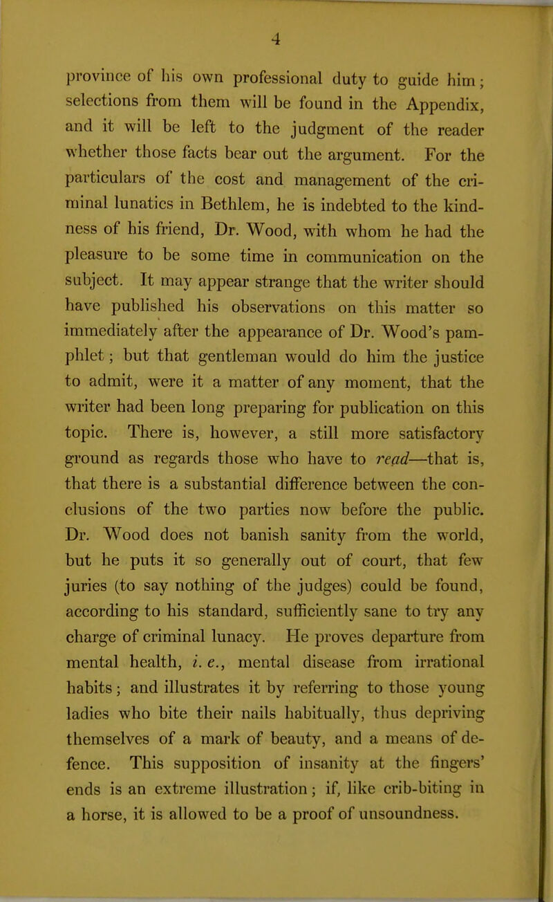 province of his own professional duty to guide him; selections from them will be found in the Appendix, and it will be left to the judgment of the reader whether those facts bear out the argument. For the particulars of the cost and management of the cri- minal lunatics in Bethlem, he is indebted to the kind- ness of his friend, Dr. Wood, with whom he had the pleasure to be some time in communication on the subject. It may appear strange that the writer should have published his observations on this matter so immediately after the appearance of Dr. Wood's pam- phlet ; but that gentleman would do him the justice to admit, were it a matter of any moment, that the writer had been long preparing for pubHcation on this topic. There is, however, a still more satisfactory ground as regards those who have to read—that is, that there is a substantial difference between the con- clusions of the two parties now before the public. Dr. Wood does not banish sanity fi'om the world, but he puts it so generally out of court, that few juries (to say nothing of the judges) could be found, according to his standard, sufficiently sane to try any charge of criminal lunacy. He proves departure from mental health, i. e., mental disease from irrational habits; and illustrates it by referring to those young ladies who bite their nails habitually, thus depriving themselves of a mark of beauty, and a means of de- fence. This supposition of insanity at the fingers' ends is an extreme illustration; if, like crib-biting in a horse, it is allowed to be a proof of unsoundness.