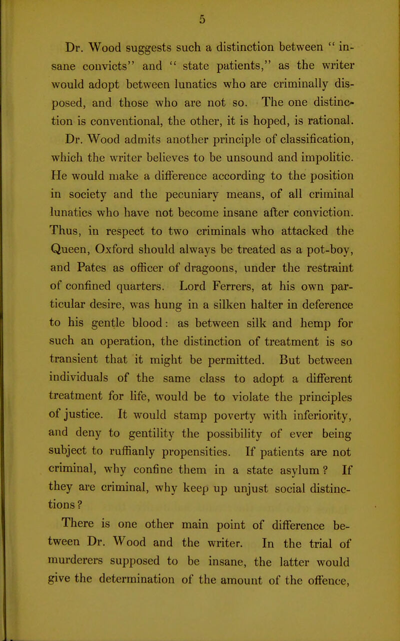 Dr. Wood suggests such a distinction between  in- sane convicts and  state patients, as the writer would adopt between lunatics who are criminally dis- posed, and those who are not so. The one distinc- tion is conventional, the other, it is hoped, is rational. Dr. Wood admits another principle of classification, which the writer believes to be unsound and impolitic. He would make a difference according to the position in society and the pecuniary means, of all criminal lunatics who have not become insane after conviction. Thus, in respect to two criminals who attacked the Queen, Oxford should always be treated as a pot-boy, and Pates as officer of dragoons, under the restraint of confined quarters. Lord Ferrers, at his own par- ticular desire, was hung in a silken halter in deference to his gentle blood: as between silk and hemp for such an operation, the distinction of treatment is so transient that it might be permitted. But between individuals of the same class to adopt a different treatment for life, would be to violate the principles of justice. It would stamp poverty with inferiority, and deny to gentility the possibility of ever being subject to ruffianly propensities. If patients are not criminal, why confine them in a state asylum ? If they are criminal, why keep up unjust social distinc- tions ? There is one other main point of difference be- tween Dr. Wood and the writer. In the trial of murderers supposed to be insane, the latter would give the determination of the amount of the offence,