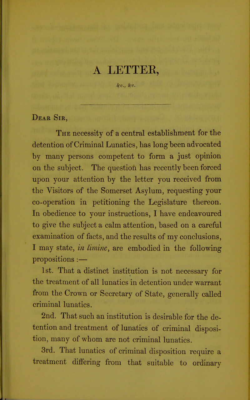 A LETTER, 8fc., See. Dear Sir, The necessity of a central establishment for the detention of Criminal Lunatics, has long been advocated by many persons competent to form a just opinion on the subject. The question has recently been forced upon your attention by the letter you received from the Visitors of the Somerset Asylum, requesting your co-operation in petitioning the Legislature thereon. In obedience to your instructions, I have endeavoured to give the subject a calm attention, based on a careful examination of facts, and the results of my conclusions, I may state, i?i Imine, are embodied in the following propositions :— 1st, That a distinct institution is not necessary for the treatment of all lunatics in detention under warrant from the Crown or Secretary of State, generally called criminal lunatics. 2nd. That such an institution is desirable for the de- tention and treatment of lunatics of criminal disposi- tion, many of whom are not criminal lunatics. 3rd. That lunatics of criminal disposition require a treatment differing from that suitable to ordinary