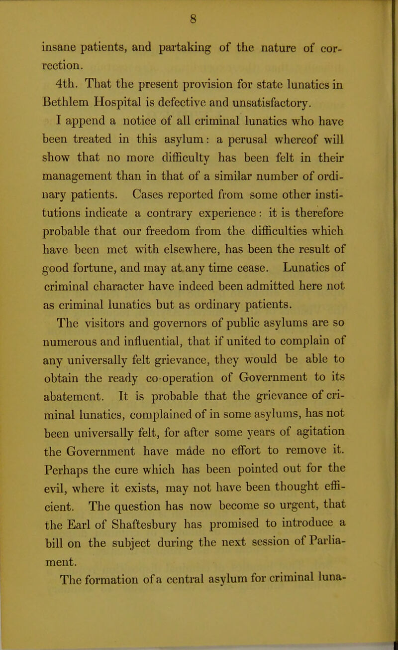 insane patients, and partaking of the nature of cor- rection. 4th. That the present provision for state lunatics in Bethlem Hospital is defective and unsatisfactory. I append a notice of all criminal lunatics who have been treated in this asylum: a perusal whereof will show that no more difficulty has been felt in their management than in that of a similar number of ordi- nary patients. Cases reported from some other insti- tutions indicate a contrary experience: it is therefore probable that our freedom from the difficulties which have been met with elsewhere, has been the result of good fortune, and may at any time cease. Lunatics of criminal character have indeed been admitted here not as criminal lunatics but as ordinary patients. The visitors and governors of public asylums are so numerous and influential, that if united to complain of any universally felt grievance, they would be able to obtain the ready co-operation of Government to its abatement. It is probable that the grievance of cri- minal lunatics, complained of in some asylums, has not been universally felt, for after some years of agitation the Government have made no effort to remove it. Perhaps the cure which has been pointed out for the evil, where it exists, may not have been thought effi- cient. The question has now become so urgent, that the Earl of Shaftesbury has promised to introduce a bill on the subject during the next session of Parlia- ment. The formation of a central asylum for criminal luna-