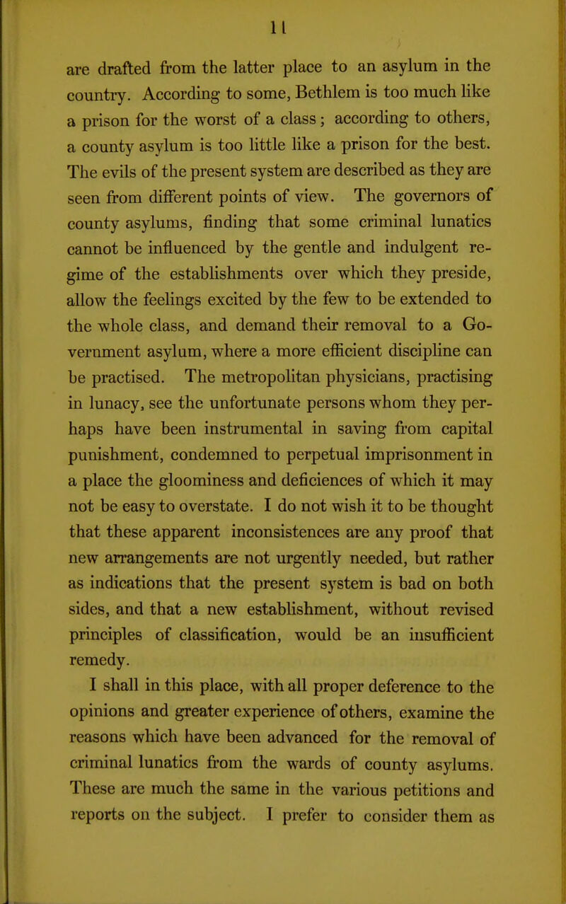 are drafted from the latter place to an asylum in the country. According to some, Bethlem is too much like a prison for the worst of a class; according to others, a county asylum is too little like a prison for the best. The evils of the present system are described as they are seen from different points of view. The governors of county asylums, finding that some criminal lunatics cannot be influenced by the gentle and indulgent re- gime of the establishments over which they preside, allow the feelings excited by the few to be extended to the whole class, and demand their removal to a Go- vernment asylum, where a more eflicient discipline can be practised. The metropolitan physicians, practising in lunacy, see the unfortunate persons whom they per- haps have been instrumental in saving from capital punishment, condemned to perpetual imprisonment in a place the gloominess and deficiences of which it may not be easy to overstate. I do not wish it to be thought that these apparent inconsistences are any proof that new arrangements are not urgently needed, but rather as indications that the present system is bad on both sides, and that a new establishment, without revised principles of classification, would be an insufficient remedy. I shall in this place, with all proper deference to the opinions and greater experience of others, examine the reasons which have been advanced for the removal of criminal lunatics from the wards of county asylums. These are much the same in the various petitions and reports on the subject. I prefer to consider them as