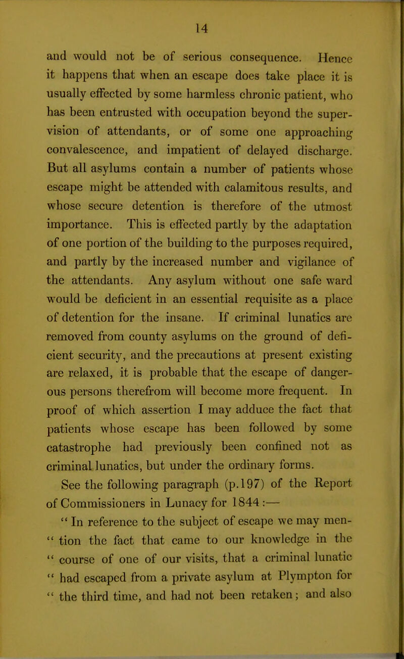 and would not be of serious consequence. Hence it happens that when an escape does take place it is usually effected by some harmless chronic patient, who has been entrusted with occupation beyond the super- vision of attendants, or of some one approaching convalescence, and impatient of delayed discharge. But all asylums contain a number of patients whose escape might be attended with calamitous results, and whose secure detention is therefore of the utmost importance. This is effected partly by the adaptation of one portion of the building to the purposes required, and partly by the increased number and vigilance of the attendants. Any asylum without one safe ward would be deficient in an essential requisite as a place of detention for the insane. If criminal lunatics are removed from county asylums on the ground of defi- cient security, and the precautions at present existing are relaxed, it is probable that the escape of danger- ous persons therefrom will become more frequent. In proof of which assertion I may adduce the fact that patients whose escape has been followed by some catastrophe had previously been confined not as criminal lunatics, but under the ordinary forms. See the following paragi'aph (p. 197) of the Report of Commissioners in Lunacy for 1844 :—  In reference to the subject of escape we may men-  tion the fact that came to our knowledge in the  course of one of our visits, that a criminal lunatic  had escaped from a private asylum at Plympton for  the third time, and had not been retaken; and also