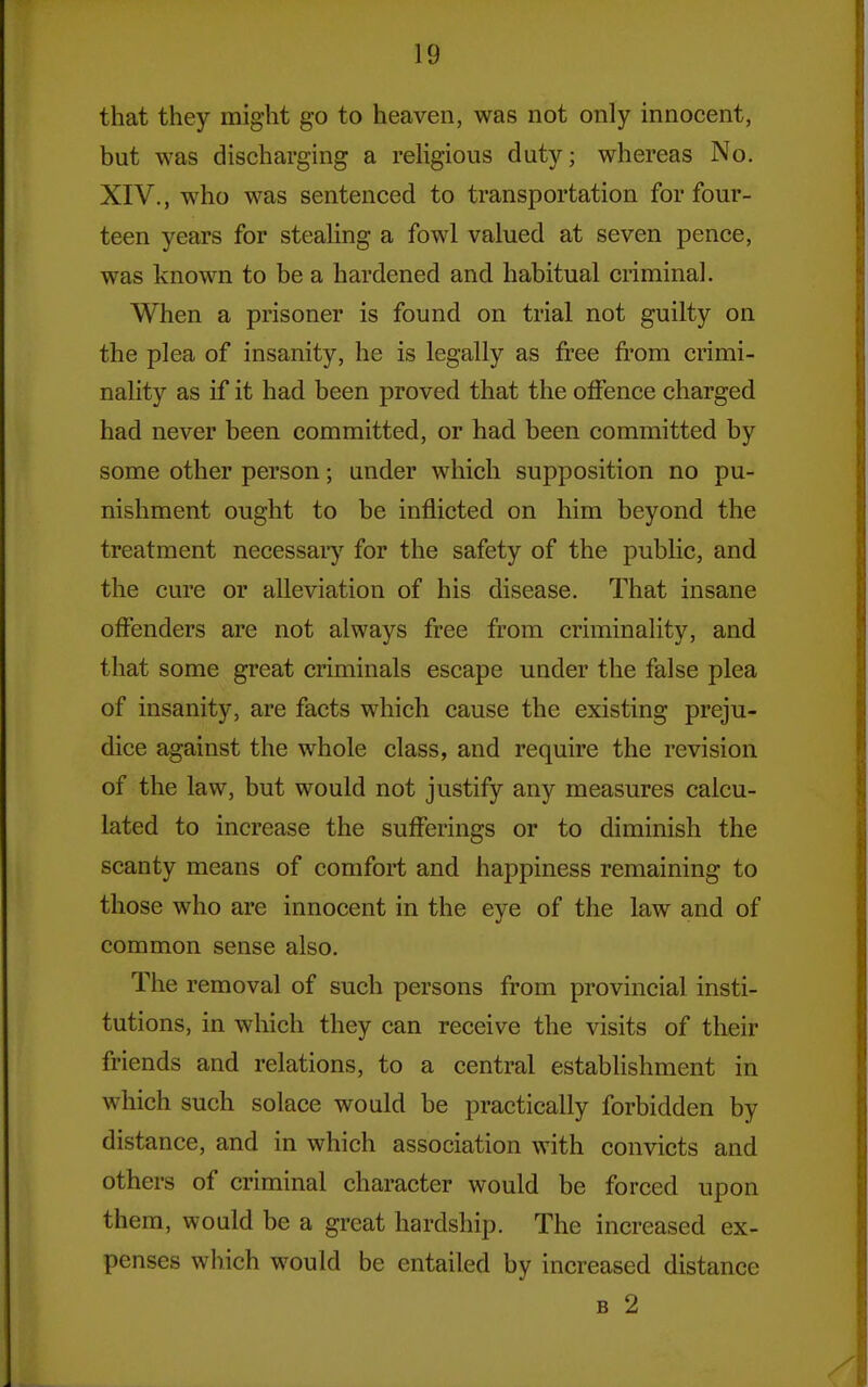 that they might go to heaven, was not only innocent, but was discharging a religious duty; whereas No. XIV., who was sentenced to transportation for four- teen years for stealing a fowl valued at seven pence, was known to be a hardened and habitual criminal. When a prisoner is found on trial not guilty on the plea of insanity, he is legally as free from crimi- nality as if it had been proved that the olfence charged had never been committed, or had been committed by some other person; under which supposition no pu- nishment ought to be inflicted on him beyond the treatment necessaiy for the safety of the public, and the cure or alleviation of his disease. That insane offenders are not always free from criminality, and that some great criminals escape under the false plea of insanity, are facts which cause the existing preju- dice against the whole class, and require the revision of the law, but would not justify any measures calcu- lated to increase the sufferings or to diminish the scanty means of comfort and hajDpiness remaining to those who are innocent in the eye of the law and of common sense also. The removal of such persons from provincial insti- tutions, in which they can receive the visits of their friends and relations, to a central establishment in which such solace would be practically forbidden by distance, and in which association with convicts and others of criminal character would be forced upon them, would be a great hardship. The increased ex- penses which would be entailed by increased distance B 2