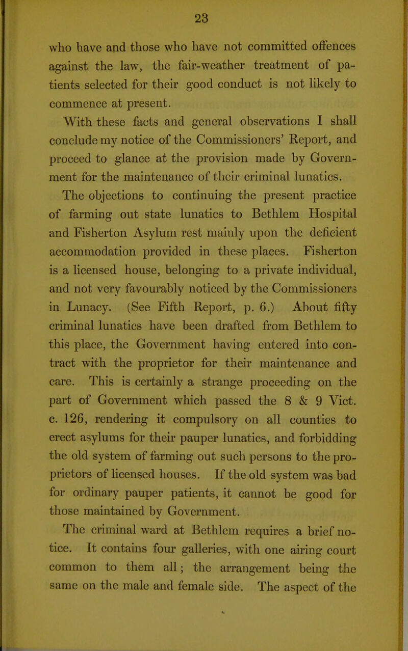 who have and those who have not committed offences against the law, the fair-weather treatment of pa- tients selected for their good conduct is not likely to commence at present. With these facts and general observations I shall conclude my notice of the Commissioners' Report, and proceed to glance at the provision made by Govern- ment for the maintenance of their criminal lunatics. The objections to continuing the present practice of farming out state lunatics to Bethlem Hospital and Fisherton Asylum rest mainly upon the deficient accommodation provided in these places. Fisherton is a licensed house, belonging to a private individual, and not very favourably noticed by the Commissioners in Lunacy. (See Fifth Report, p. 6.) About fifty criminal lunatics have been drafted from Bethlem to this place, the Government having entered into con- tract with the proprietor for their maintenance and care. This is certainly a strange proceeding on the part of Government which passed the 8 & 9 Vict, c. 126, rendering it compulsory on all counties to erect asylums for their pauper lunatics, and forbidding the old system of farming out such persons to the pro- prietors of licensed houses. If the old system was bad for ordinary pauper patients, it cannot be good for those maintained by Government. The criminal ward at Bethlem requires a brief no- tice. It contains four galleries, with one airing court common to them all; the arrangement being the same on the male and female side. The aspect of the