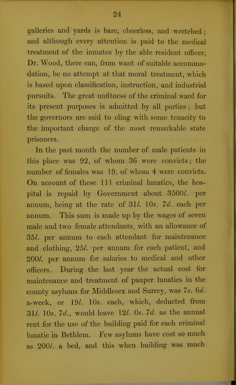 galleries and yards is bare, cheerless, and wretched ; and although eveiy attention is paid to the medical treatment of the inmates by the able resident officer, Dr. Wood, there can, from want of suitable accommo- dation, be no attempt at that moral treatment, which is based upon classification, instruction, and industrial pursuits. The great unfitness of the criminal ward for its present purposes is admitted by all parties; but the governors are said to cling with some tenacity to the important charge of the most remarkable state prisoners. In the past month the number of male patients in this place was 92, of whom 36 w^ere convicts; the number of females was 19, of whom 4 were convicts. On account of these 111 criminal lunatics, the hos- pital is repaid by Government about 3500/. per annum, being at the rate of 31/. 10^. Id. each per annum. This sum is made up by the wages of seven male and two female attendants, with an allowance of 35/. per annum to each attendant for maintenance and clothing, 25/. per annum for each patient, and 200/. per annum for salaries to medical and other officers. During the last year the actual cost for maintenance and treatment of pauper lunatics in the county asylums for Middlesex and Surrey, was 7s. 6d. a-week, or 19/. 10*. each, which, deducted fi-om 31/. 10*. 7d., would leave 12/. 0*. 7d. as the annual rent for the use of the building paid for each criminal lunatic in Bethlem. Few asylums have cost so much as 200/. a bed, and this when building was much