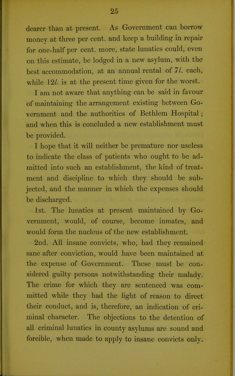 dearer than at present. As Government can borrow money at three per cent, and keep a building in repair for one-half per cent, more, state lunatics could, even on this estimate, be lodged in a new asylum, with the best accommodation, at an annual rental of 71. each, while 12/. is at the present time given for the worst. I am not aware that anything can be said in favour of maintaining the arrangement existing between Go- vernment and the authorities of Bethlem Hospital; and when this is concluded a new establishment must be provided. I hope that it will neither be premature nor useless to indicate the class of patients who ought to be ad- mitted into such an establishment, the kind of treat- ment and discipline to which they should be sub- jected, and the manner in which the expenses should be discharged. 1st. The lunatics at present maintained by Go- vernment, would, of course, become inmates, and would form the nucleus of the new establishment. 2nd. All insane convicts, who, had they remained sane after conviction, would have been maintained at the expense of Government. These must be con- sidered guilty persons notwithstanding their malady. The crime for which they are sentenced was com- mitted while they had the hght of reason to direct their conduct, and is, therefore, an indication of cri- minal character. The objections to the detention of all criminal lunatics in county asylums are sound and forcible, when made to apply to insane convicts only.