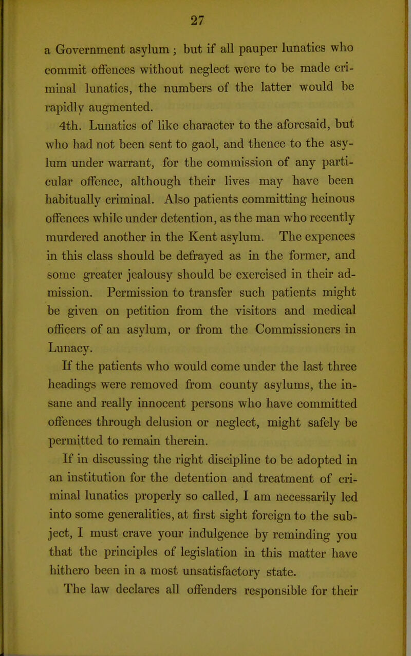 a Government asylum ; but if all pauper lunatics who commit offences without neglect were to be made cri- minal lunatics, the numbers of the latter would be rapidly augmented. 4th. Lunatics of like character to the aforesaid, but who had not been sent to gaol, and thence to the asy- lum under warrant, for the commission of any parti- cular offence, although their lives may have been habitually criminal. Also patients committing heinous offences while under detention, as the man who recently murdered another in the Kent asylum. The expences in this class should be defrayed as in the former, and some gi'eater jealousy should be exercised in their ad- mission. Permission to transfer such patients might be given on petition from the visitors and medical officers of an asylum, or from the Commissioners in Lunacy. If the patients who would come under the last three headings were removed from county asylums, the in- sane and really innocent persons who have committed offences through delusion or neglect, might safely be permitted to remain therein. If in discussing the right discipline to be adopted in an institution for the detention and treatment of cri- minal lunatics properly so called, I am necessarily led into some generalities, at first sight foreign to the sub- ject, I must crave yom* indulgence by reminding you that the principles of legislation in this matter have hithero been in a most unsatisfactory state. The law declares all offenders responsible for their