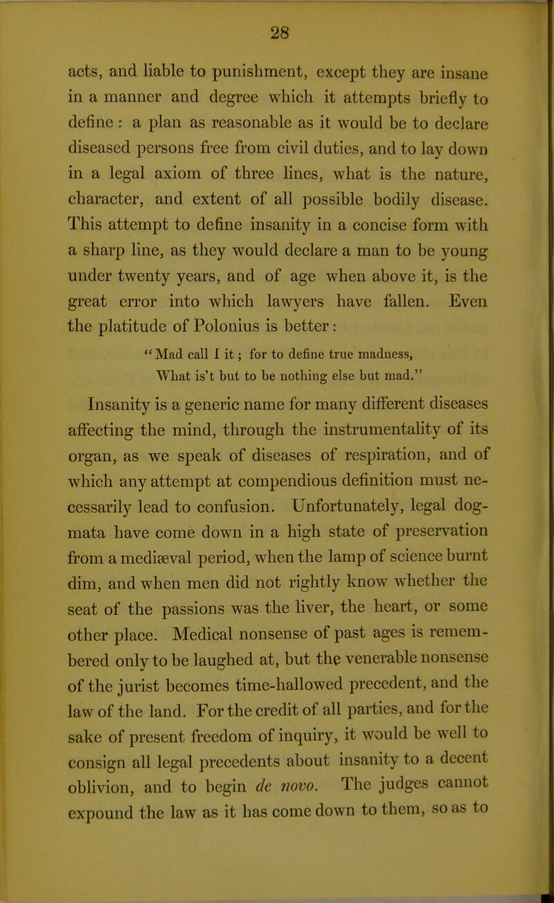 acts, and liable to punishment, except they are insane in a manner and degree which it attempts briefly to define : a plan as reasonable as it would be to declare diseased persons free from civil duties, and to lay down in a legal axiom of three lines, what is the nature, character, and extent of all possible bodily disease. This attempt to define insanity in a concise form with a sharp line, as they would declare a man to be young under twenty years, and of age when above it, is the great error into which lawyers have fallen. Even the platitude of Polonius is better:  Mad call 1 it; for to defiae true madness. What is't but to be nothing else but mad. Insanity is a generic name for many different diseases affecting the mind, through the instrumentahty of its organ, as we speak of diseases of respiration, and of which any attempt at compendious definition must ne- cessarily lead to confusion. Unfortunately, legal dog- mata have come down in a high state of preservation from a mediseval period, when the lamp of science burnt dim, and when men did not rightly know whether the seat of the passions was the liver, the heart, or some other place. Medical nonsense of past ages is remem- bered only to be laughed at, but the venerable nonsense of the jurist becomes time-hallowed precedent, and the law of the land. For the credit of all parties, and for the sake of present freedom of inquiry, it would be well to consign all legal precedents about insanity to a decent oblivion, and to begin de novo. The judges cannot expound the law as it has come down to them, so as to