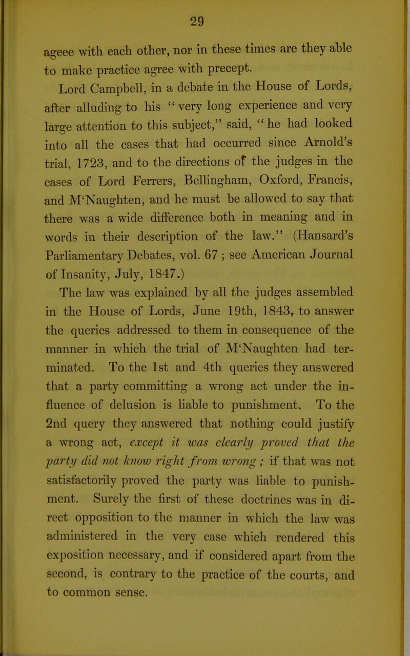 ageee with each other, nor in these times are they able to make practice agree with precept. Lord Campbell, in a debate in the House of Lords, after alluding to his  very long experience and very large attention to this subject, said, he had looked into all the cases that had occurred since Arnold's trial, 1723, and to the directions of the judges in the cases of Lord Ferrers, Belhngham, Oxford, Francis, and M'Naughten, and he must be allowed to say that there was a wide difference both in meaning and in words in their description of the law. (Hansard's Parhamentary Debates, vol. 67 ; see American Journal of Insanity, July, 1847.) The law was explained by all the judges assembled in the House of Lords, June 19th, 1843, to answer the queries addressed to them in consequence of the manner in which the trial of M'Naughten had ter- minated. To the 1st and 4th queries they answered that a party committing a wrong act under the in- fluence of delusion is liable to punishment. To the 2nd query they answered that nothing could justify a wrong act, except it was clearly 'proved that the party did not know right from wrong; if that was not satisfactorily proved the party was hable to punish- ment. Surely the first of these doctrines was in di- rect opposition to the manner in w^hich the law was administered in the very case which rendered this exposition necessary, and if considered apart from the second, is contrary to the practice of the courts, and to common sense.