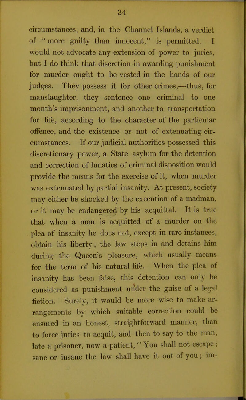 circumstances, and, in the Channel Islands, a verdict of  more guilty than innocent, is permitted. I would not advocate any extension of power to juries, but I do think that discretion in awarding punishment for murder ought to be vested in the hands of our judges. They possess it for other crimes,—thus, for manslaughter, they sentence one criminal to one month's imprisonment, and another to transportation for life, according to the character of the particular offence, and the existence or not of extenuating cir- cumstances. If our judicial authorities possessed this discretionary power, a State asylum for the detention and correction of lunatics of criminal disposition would provide the means for the exercise of it, when murder was extenuated by partial insanity. At present, society may either be shocked by the execution of a madman, or it may be endangered by his acquittal. It is true that when a man is acquitted of a murder on the plea of insanity he does not, except in rare instances, obtain his liberty; the law steps in and detains him during the Queen's pleasure, which usually means for the term of his natural life. When the plea of insanity has been false, this detention can only be considered as punishment under the guise of a legal fiction. Surely, it would be more wise to make ai*- rangements by which suitable correction could be ensured in an honest, straightforward manner, than to force juries to acquit, and then to say to the man, late a prisoner, now a patient,  You shall not escape; sane or insane the law shall have it out of you; im-