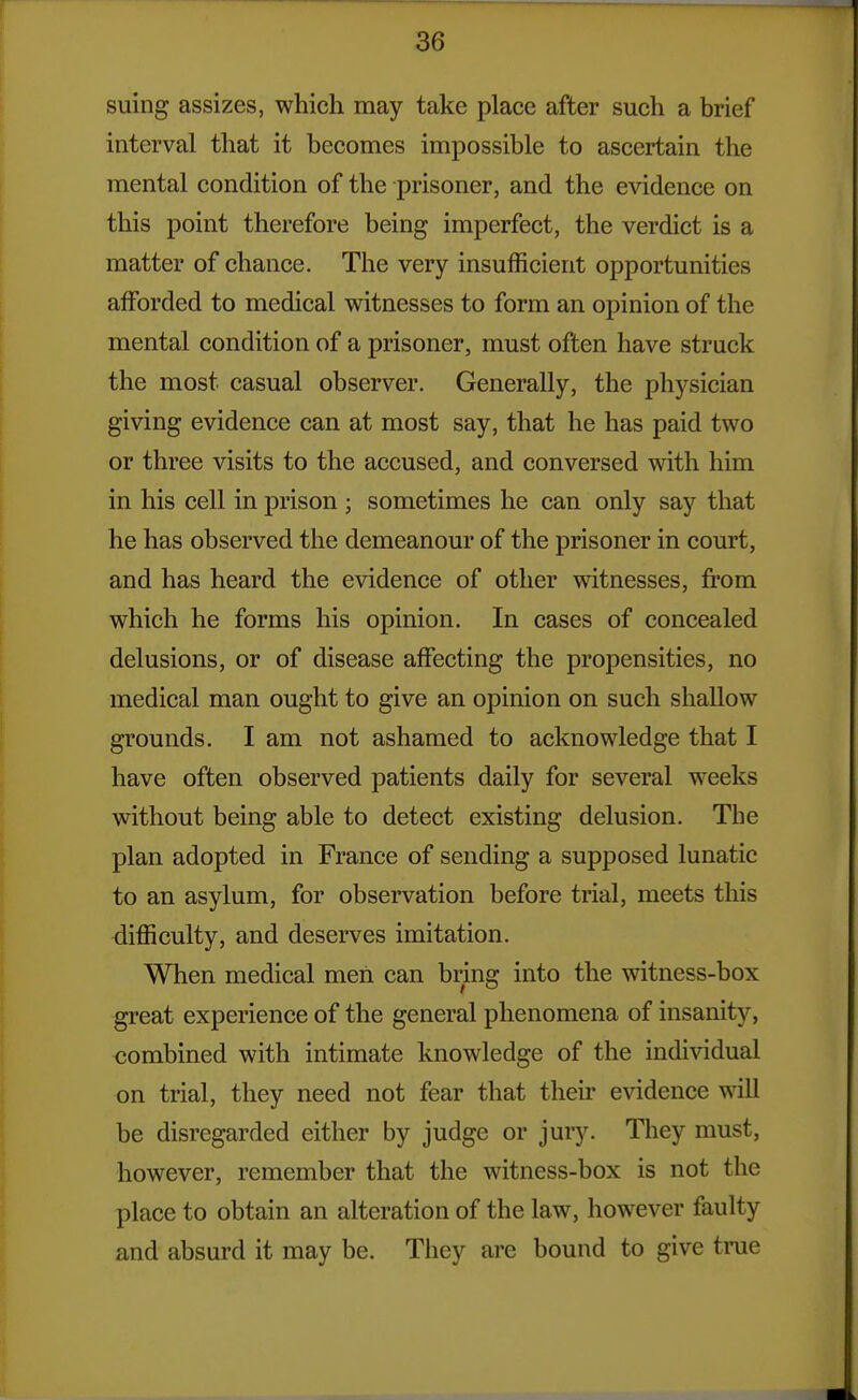 suing assizes, which may take place after such a brief interval that it becomes impossible to ascertain the mental condition of the prisoner, and the evidence on this point therefore being imperfect, the verdict is a matter of chance. The very insufficient opportunities afforded to medical witnesses to form an opinion of the mental condition of a prisoner, must often have struck the most casual observer. Generally, the physician giving evidence can at most say, that he has paid two or three visits to the accused, and conversed with him in his cell in prison ; sometimes he can only say that he has observed the demeanour of the prisoner in court, and has heard the evidence of other witnesses, from which he forms his opinion. In cases of concealed delusions, or of disease affecting the propensities, no medical man ought to give an opinion on such shallow grounds. I am not ashamed to acknowledge that I have often observed patients daily for several weeks without being able to detect existing delusion. The plan adopted in France of sending a supposed lunatic to an asylum, for observation before trial, meets this difficulty, and deserves imitation. When medical men can bring into the witness-box great experience of the general phenomena of insanity, <!ombined with intimate knowledge of the individual on trial, they need not fear that their evidence will be disregarded either by judge or jury. They must, however, remember that the witness-box is not the place to obtain an alteration of the law, however faulty and absurd it may be. They are bound to give true