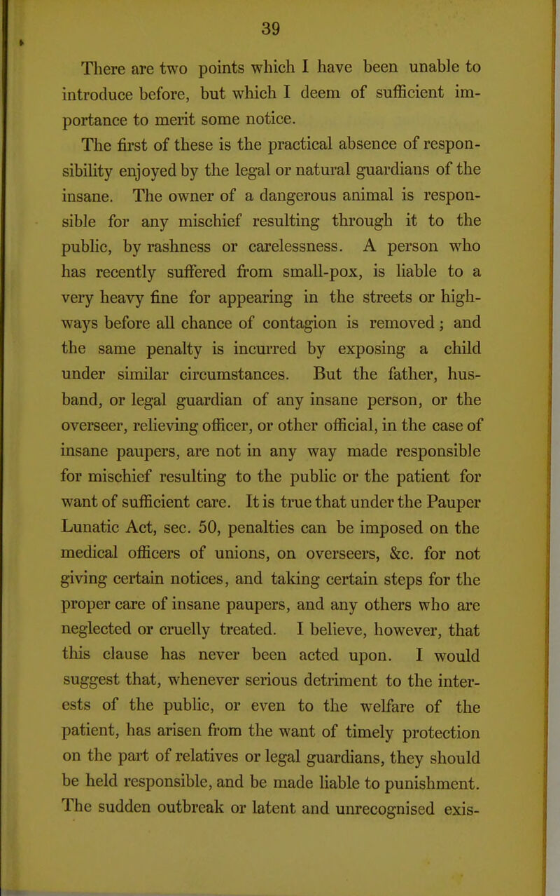 There are two points which I have been unable to introduce before, but which I deem of sufficient im- portance to merit some notice. The first of these is the practical absence of respon- sibility enjoyed by the legal or natural guardians of the insane. The owner of a dangerous animal is respon- sible for any mischief resulting through it to the public, by rashness or carelessness. A person who has recently suffered from small-pox, is liable to a very heavy fine for appearing in the streets or high- ways before all chance of contagion is removed; and the same penalty is incm'red by exposing a child under similar circumstances. But the father, hus- band, or legal guardian of any insane person, or the overseer, relieving officer, or other official, in the case of insane paupers, are not in any way made responsible for mischief resulting to the public or the patient for want of sufficient care. It is true that under the Pauper Lunatic Act, sec. 50, penalties can be imposed on the medical officers of unions, on overseers, &c. for not giving certain notices, and taking certain steps for the proper care of insane paupers, and any others who are neglected or cruelly treated. I believe, however, that this clause has never been acted upon. I would suggest that, whenever serious detriment to the inter- ests of the public, or even to the welfare of the patient, has arisen from the want of timely protection on the part of relatives or legal guardians, they should be held responsible, and be made liable to punishment. The sudden outbreak or latent and unrecognised exis-