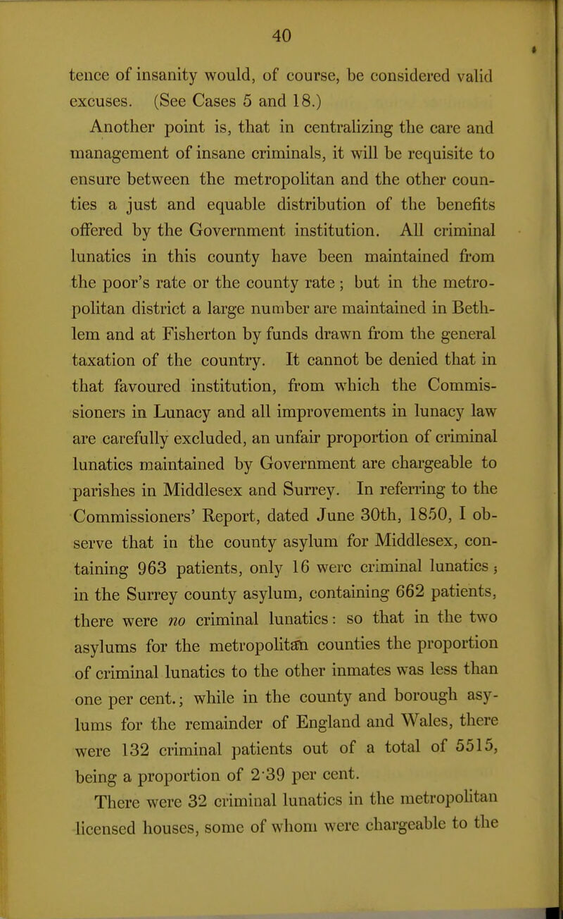 tence of insanity would, of course, be considered valid excuses. (See Cases 5 and 18.) Another point is, that in centralizing the care and management of insane criminals, it will be requisite to ensure between the metropolitan and the other coun- ties a just and equable distribution of the benefits offered by the Government institution. All criminal lunatics in this county have been maintained from the poor's rate or the county rate ; but in the metro- politan district a large number are maintained in Beth- lem and at Fisherton by funds drawn from the general taxation of the country. It cannot be denied that in that favoured institution, from which the Commis- sioners in Lunacy and all improvements in lunacy law are carefully excluded, an unfair proportion of criminal lunatics maintained by Government are chargeable to parishes in Middlesex and Surrey. In referring to the Commissioners' Report, dated June 30th, 1850, I ob- serve that in the county asylum for Middlesex, con- taining 963 patients, only 16 were criminal lunatics j in the Surrey county asylum, containing 662 patients, there were no criminal lunatics: so that in the two asylums for the metropolitem counties the proportion of criminal lunatics to the other inmates was less than one per cent.; while in the county and borough asy- lums for the remainder of England and Wales, there were 132 criminal patients out of a total of 5515, being a proportion of 2-39 per cent. There were 32 criminal lunatics in the metropolitan licensed houses, some of whom were chargeable to the