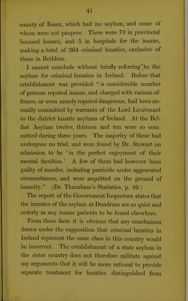 county of Essex, which had no asylum, and some of whom were not paupers. There were 79 in provincial licensed houses, and 5 in hospitals for the insane, making a total of 264 criminal lunatics, exclusive of those in Bethlem. I cannot conclude without briefly refemng^to the asylum for criminal lunatics in Ireland. Before that establishment was provided  a considerable number of persons reputed insane, and charged with various of- fences, or even merely reputed dangerous, had been an- nually committed by warrants of the Lord Lieutenant to the district lunatic asylums of Ireland. At the Bel- fast Asylum twelve, thirteen and ten were so com- mitted during three years. The majority of these had undergone no trial, and were found by Dr. Stewart on admission to be ' in the perfect enjoyment of their mental faculties.' A few of them had however been guilty of murder, including parricide under aggravated circumstances, and were acquitted on the ground of insanity. (Dr. Thurnham's Statistics, p. 49.) The report of the Government Inspectors states that the inmates of the asylum at Dundrum are as quiet and orderly as any insane patients to be found elsewhere. From these facts it is obvious that any conclusions drawn under the supposition that criminal lunatics in Ireland represent the same class in this country would be incorrect. The estabhshment of a state asylum in the sister country does not therefore militate against my arguments that it will be more rational to provide separate treatment for lunatics distinguished from