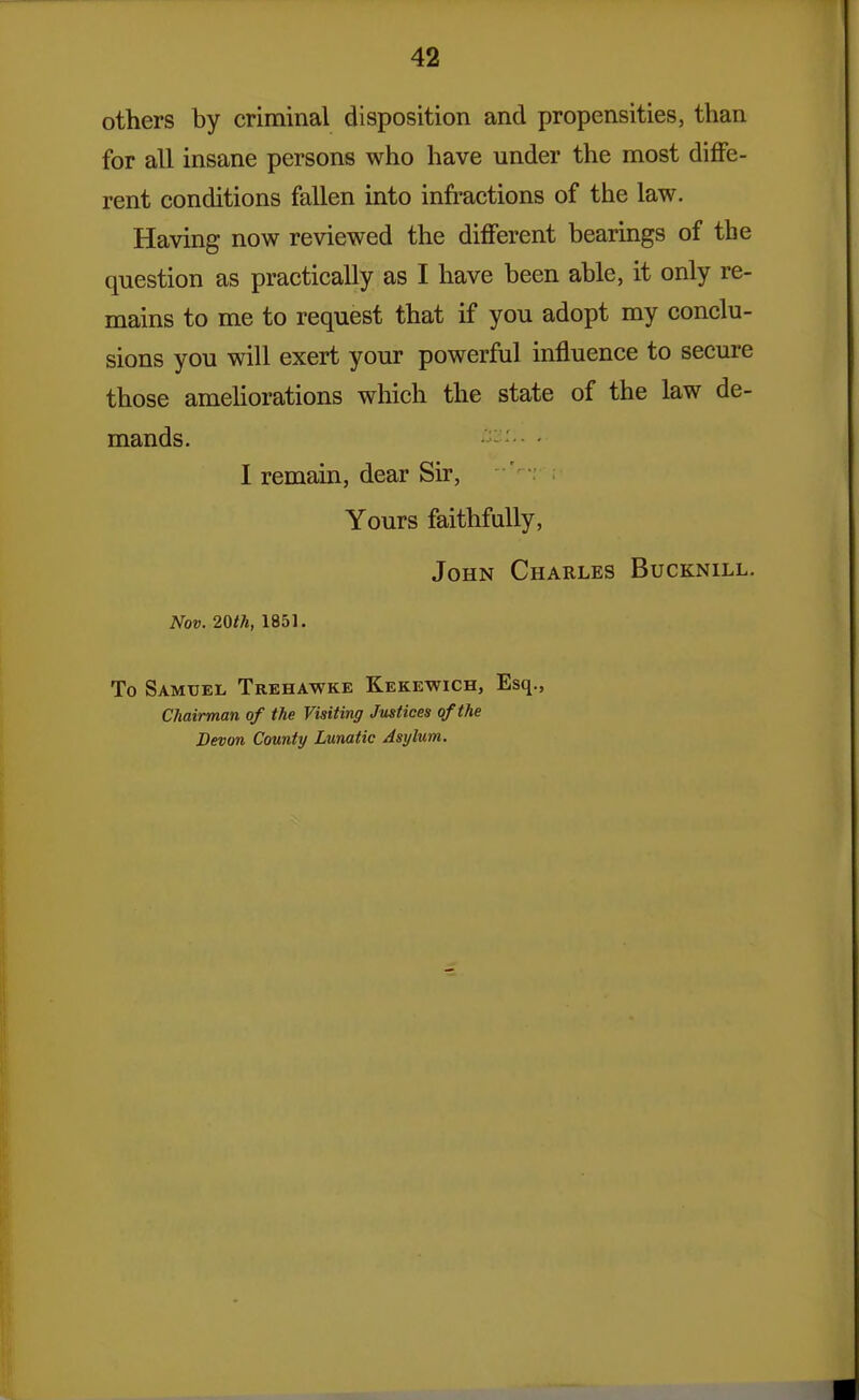 others by criminal disposition and propensities, than for all insane persons who have under the most diffe- rent conditions fallen into inh-actions of the law. Having now reviewed the different bearings of the question as practically as I have been able, it only re- mains to me to request that if you adopt my conclu- sions you will exert your powerful influence to secure those amehorations which the state of the law de- mands. • I remain, dear Sir, Yours faithfully, John Charles Bucknill. Nov. 20th, 1851. To Samuel Trehawke Kekewich, Esq., Chairman of the Visiting Justices of the Devon County Lunatic Asylum.