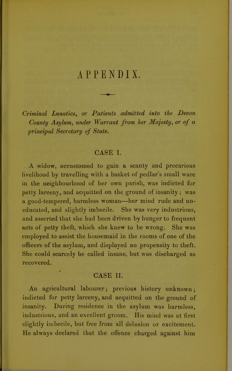 APPENDIX. Criminal Lunatics, or Patients admitted into the Devon County Asylum, under Warrant from her Majesty, or of a principal Secretary of State. CASE 1. A widow, accustomed to gain a scanty and precarious livelihood by travelling with a basket of pedlar's small ware in the neighbourhood of her own parish, was indicted for petty larceny, and acquitted on the ground of insanity; was a good-tempered, harmless woman—her mind rude and un- educated, and slightly imbecile. She was very industrious, and asserted that she had been driven by hunger to frequent acts of petty theft, which she knew to be wrong. She was employed to assist the housemaid in the rooms of one of the officers of the asylum, and displayed no propensity to theft. She could scarcely be called insane, but was discharged as recovered. CASE II. An agricultural labourer; previous history unknown; indicted for petty larceny, and acquitted on the ground of insanity. During residence in the asylum was harmless, industrious, and an excellent groom. His mind was at first slightly imbecile, but free from all delusion or excitement. He always declared that the offence charged against him