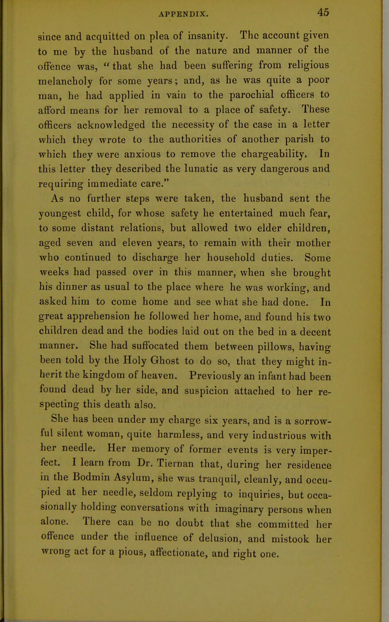 since and acquitted on plea of insanity. The account given to me by the husband of the nature and manner of the offence was, that she had been suffering from religious melancholy for some years; and, as he was quite a poor man, he had applied in vain to the parochial oflBcers to afford means for her removal to a place of safety. These officers acknowledged the necessity of the case in a letter which they wrote to the authorities of another parish to which they were anxious to remove the chargeability. In this letter they described the lunatic as very dangerous and requiring immediate care. As no further steps were taken, the husband sent the youngest child, for whose safety he entertained much fear, to some distant relations, but allowed two elder children, aged seven and eleven years, to remain with their mother who continued to discharge her household duties. Some weeks had passed over in this manner, when she brought his dinner as usual to the place where he was working, and asked him to come home and see what she had done. In great apprehension he followed her home, and found his two children dead and the bodies laid out on the bed in a decent manner. She had suffocated them between pillows, having been told by the Holy Ghost to do so, that they might in- herit the kingdom of heaven. Previously an infant had been found dead by her side, and suspicion attached to her re- specting this death also. She has been under my charge six years, and is a sorrow- ful silent woman, quite harmless, and very industrious with her needle. Her memory of former events is very imper- fect. I learn from Dr. Tiernan that, during her residence in the Bodmin Asylum, she was tranquil, cleanly, and occu- pied at her needle, seldom replying to inquiries, but occa- sionally holding conversations with imaginary persons when alone. There can be no doubt that she committed her offence under the influence of delusion, and mistook her wrong act for a pious, affectionate, and right one.