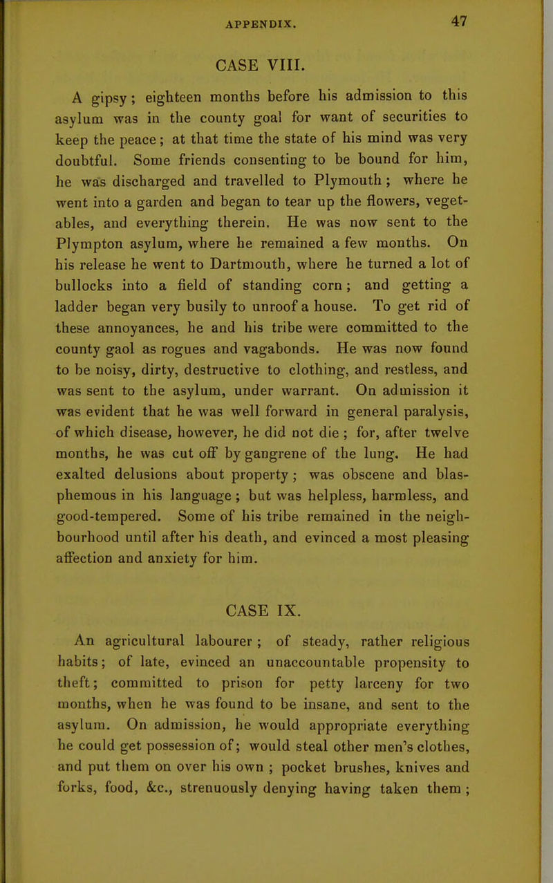 CASE VIII. A gipsy; eighteen months before his admission to this asylum was in the county goal for want of securities to keep the peace; at that time the state of his mind was very doubtful. Some friends consenting to be bound for him, he was discharged and travelled to Plymouth ; where he went into a garden and began to tear up the flowers, veget- ables, and everything therein. He was now sent to the Plympton asylum, where he remained a few months. On his release he went to Dartmouth, where he turned a lot of bullocks into a field of standing corn; and getting a ladder began very busily to unroof a house. To get rid of these annoyances, he and his tribe were committed to the county gaol as rogues and vagabonds. He was now found to be noisy, dirty, destructive to clothing, and restless, and was sent to the asylum, under warrant. On admission it was evident that he was well forward in general paralysis, of which disease, however, he did not die ; for, after twelve months, he was cut off by gangrene of the lung. He had exalted delusions about property; was obscene and blas- phemous in his language; but was helpless, harmless, and good-tempered. Some of his tribe remained in the neigh- bourhood until after his death, and evinced a most pleasing affection and anxiety for him. CASE IX. An agricultural labourer ; of steady, rather religious habits; of late, evinced an unaccountable propensity to theft; committed to prison for petty larceny for two months, when he was found to be insane, and sent to the asylum. On admission, he would appropriate everything he could get possession of; would steal other men's clothes, and put them on over his own ; pocket brushes, knives and forks, food, &c., strenuously denying having taken them ;