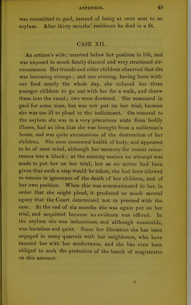 was committed to gaol, instead of being at once sent to an asylum. After thirty months' residence he died in a fit. CASE XII. An artizan's wife; married below her position in life, and was exposed to much family discord and very straitened cir- cumstances. Her friends and elder children observed that she was becoming strange ; and one evening, having been with- out food nearly the whole day, she induced her three younger children to go out with her for a walk, and threw them into the canal; two were drowned. She remained in gaol for some time, but was not put on her trial, because she was too ill to plead to the indictment. On removal to the asylum she was in a very precarious state from bodily illness, had an idea that she was brought from a nobleman's house, and was quite unconscious of the destruction of her children. She soon recovered health of body, and appeared to be of sane mind, although her memory for recent occur- rences was a blank ; at the ensuing assizes an attempt was made to put her on her trial, but as no notice had been given that such a step would be taken, she had been allowed to remain in ignorance of the death of her children, and of her own position. When this was communicated to her, in order that she might plead, it produced so much mental agony that the Court determined not to proceed with the case. At the end of six months she was again put on her trial, and acquitted because no evidence was offered. In the asylum she was industrious, and although unamiable, was harmless and quiet. Since her liberation she has been engaged in many quarrels with her neighbours, who have taunted her with her misfortunes, and she has even been obliged to seek the protection of the bench of magistrates on this account. D