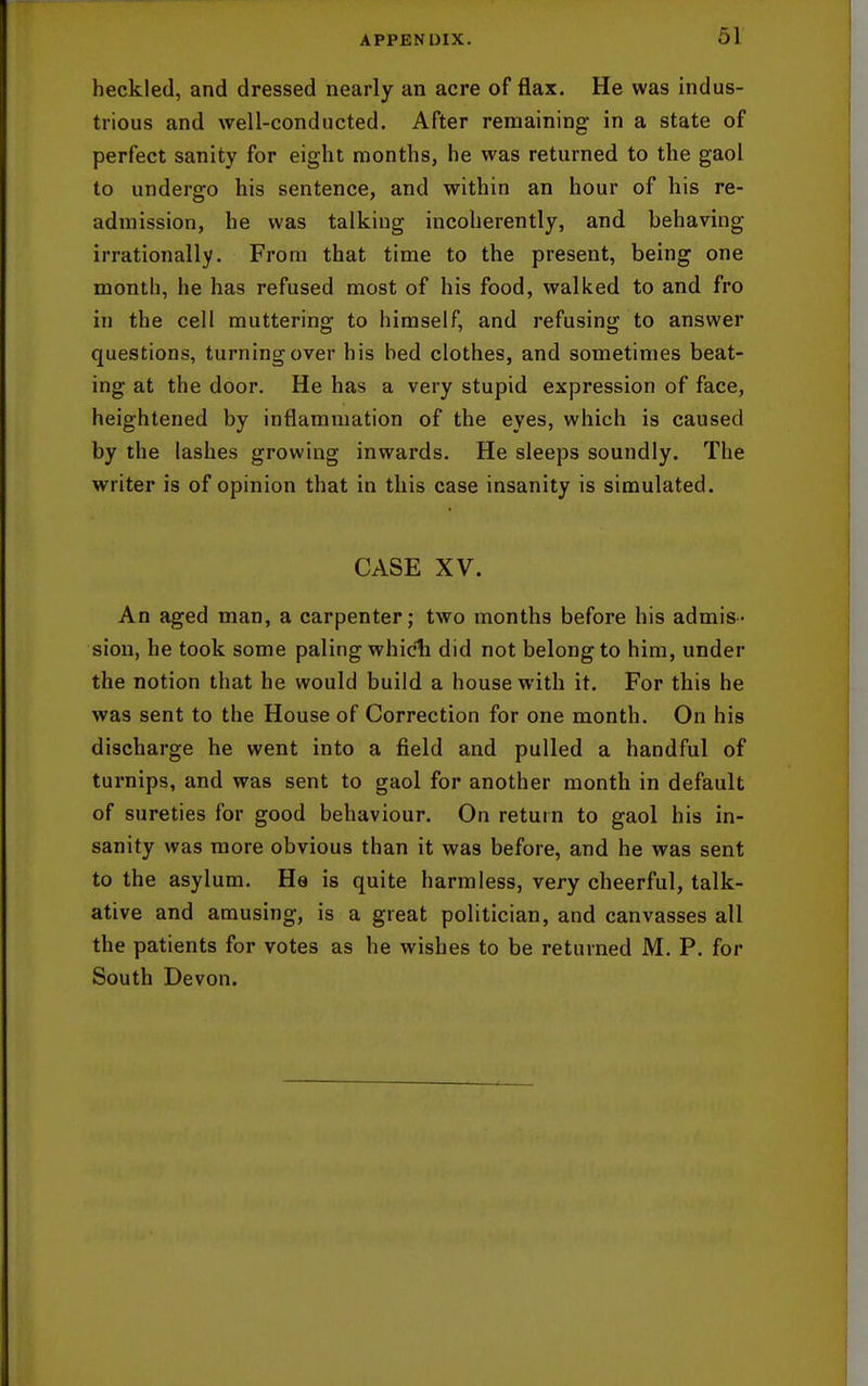 heckled, and dressed nearly an acre of flax. He was indus- trious and well-conducted. After remaining in a state of perfect sanity for eight months, he was returned to the gaol to undergo his sentence, and within an hour of his re- admission, he was talking incoherently, and behaving irrationally. From that time to the present, being one month, he has refused most of his food, walked to and fro in the cell muttering to himself, and refusing to answer questions, turning over his bed clothes, and sometimes beat- ing at the door. He has a very stupid expression of face, heightened by inflammation of the eyes, which is caused by the lashes growing inwards. He sleeps soundly. The writer is of opinion that in this case insanity is simulated. CASE XV. An aged man, a carpenter; two months before his admis- sion, he took some paling whicli did not belong to him, under the notion that he would build a house with it. For this he was sent to the House of Correction for one month. On his discharge he went into a field and pulled a handful of turnips, and was sent to gaol for another month in default of sureties for good behaviour. On return to gaol his in- sanity was more obvious than it was before, and he was sent to the asylum. He is quite harmless, very cheerful, talk- ative and amusing, is a great politician, and canvasses all the patients for votes as he wishes to be returned M. P. for South Devon.